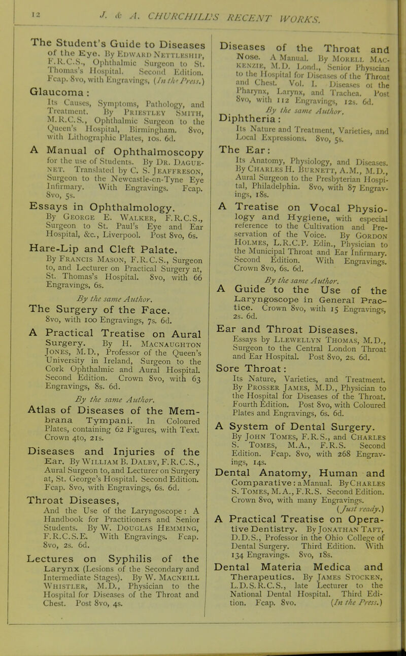 The Student's Guide to Diseases of the Eye. By I'^I'Waud Nkttj.ksuh', F.R.C.S., Ojihtlialmic Siirfjeon to St. Thomas's Ilosjiital. .Second Edition. Fcap. 8vo, with Engravings, (/// fh 'JWss.) Glaucoma : Its Causes, Symptoms, Patliology, and Treatment. By Priestlky Smith, M.K.C.S., Ophthalmic Surgeon to the Queen's Hospital, Birmingham. 8vo, with Lithographic Plates, los. 6d. A Manual of Ophthalmoscopy for the use of Students. By Dr. Dague- NET. Translated by C. S. Jeaffreson, Surgeon to the Newcastle-cn-Tyne Eye Infirmary. With Engravings. Fcap. Svo, 5s. Essays in Ophthalmology. By George E. Walker, F.R.C.S., Surgeon to St. Paul's Eye and Ear Hospital, &c., Liverpool. Post Svo, 6s. Hare-Lip and Cleft Palate. By Francis Mason, F.R.C.S., Surgeon to, and Lecturer on Practical Surgery at, St. Thomas's Hospital. Svo, with 66 Engravings, 6s. By the same AtUhor. The Surgery of the Face. Svo, with ICO Engravings, 7$. 6d. A Practical Treatise on Aural Surgery. By H. Macnaughton Jones, M.D., Professor of the Queen's University in Ireland, Surgeon to the Cork Ophthalmic and Aural Hospital. Second Edition. Crown Svo, with 63 Engravings, Ss. 6d. By the sajiie Aiithor. Atlas of Diseases of the Mem- brana Tympani. In Coloured Plates, containing 62 Figures, with Text. Crown 4to, 21s. Diseases and Injuries of the Ear. By WilliamB. Dalby, F.R.C.S,, Aural Surgeon to, and Lecturer on Surgery at, .St. George's Hospital. Second Edition. Fcap. Svo, with Engravings, 6s. 6d. Throat Diseases, And the Use of the Laryngoscope: A Plandbook for Practitioners and Senior Students. By W. Douglas Hemming, F.R.C.S.E. With Engravings. Fcap. Svo, 2s. 6d. Lectures on Syphilis of the Larynx (Lesions of the Secondary and Intermediate Stages). By W. Macneill Whistler, M.D., Physician to the Hospital for Diseases of the Throat and Chest. Post Svo, 4s. Diseases of the Throat and Nose. A Manual. By Mokell Mac- kenzie, M.D. l^ond., Senior Physician to the Hospital for Diseases of the Throat and Chest. Vol. L Diseases 01 the lharynx. Larynx, and Trachea. Post Svo, with 112 Engravings, 12s. 6d, By the same AtUhor. Diphtheria : Its Nature and Treatment, Varieties, and Local Expressions. Svo, ss. The Ear: Its Anatomy, Physiology, and Diseases. By Charles H. Burnett, A.M., M.D., Aural Surgeon to the Presbyterian Hospi- tal, Philadelphia. Svo, with S7 Engrav- ings, iSs. A Treatise on Vocal Physio- logy and Hygiene, with especial reference to the Cultivation and Pre- servation of the Voice. By Gordon Holmes, L.R.C.P. Edin., Physician to the Municipal Throat and Ear Infirmary. Second Edition. With Engravings. Crown Svo, 6s. 6d. By the same Author. A Guide to the Use of the Laryngoscope in General Prac- tice. Crown Svo, with 15 Engravings, 2s. 6d. Ear and Throat Diseases. Essays by Llewellyn Thomas, M.D., Surgeon to the Central London Throat and Ear Hospital. Post Svo, 2s. 6d. Sore Throat: Its Nature, Varieties, and Treatment. By Prosser James, M.D., Physician to the Hospital for Diseases of the Throat. Fourth Edition. Post Svo, with Coloured Plates and Engravings, 6s. 6d. A System of Dental Surgery. By John Tomes, F.R.S., and Charles S. Tomes, M.A., F.R.S. Second Edition. Fcap. Svo, with 26S Engrav- ings, 14s. Dental Anatomy, Human and Comparative: aManual. ByCHARLES S. Tomes, M. A., F.R.S. Second Edition. Crown Svo, with many Engiavings. {Just ready.) A Practical Treatise on Opera- tive Dentistry. By Jonathan Taft, D.D.S., Professor in the Ohio College of Dental Surgery. Third Edition. With 134 Engravings. Svo, iSs. Dental Materia Medica and Therapeutics. By James Stocken, L.D.S.R.C.S., late Lecturer to the National Dental Hospital. Third Edi- tion. Fcap. Svo. {In the Press.)