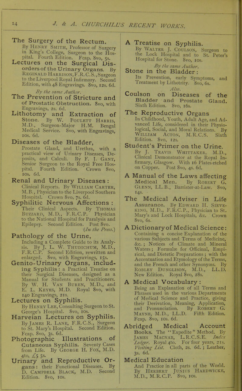 The Surgery of the Rectum. By Mrnry Smith, Professor of Surgery in King's College, Surgeon to the Hos- pital. Fourth Edition. Fcap. 8vo, 5s. Lectures on the Surgical Dis- orders of the Urinary Organs. By Reginald Harrison,F.R.C.S.,Surgeon to the Liverpool Royal Infirmary. Second Edition, with 48 Engravings. 8vo, 12s. 6d. By the same Author. The Prevention of Stricture and of Prostatic Obstruction. 8vo, with Engravings, 2s. 6d. Lithotomy and Extraction of Stone. By W. Poulett Harris, M.D., Surgeon-Major H.M. Bengal Medical Service. Svo, with Engravings, I OS. 6d. Diseases of the Bladder, Prostate Gland, and Urethra, with a practical view of Urinary Diseases, De- posits, and Calculi. By F. J- Gant, Senior Surgeon to the Royal Free Hos- pital. Fourth Edition. Crown 8vo, I OS. 6d. Renal and Urinary Diseases : Clinical Reports. By William Carter, M. B., Physician to the Liverpool Southern Hospital. Crown Svo, 7s. 6d. Syphilitic Nervous Affections : Their Clinical Aspects. By Thomas Buzzard, M.D., F.R.C.P. Physician to the National Hospital for Paralysis and Epilepsy. Second Edition. Post 8vo. {In the Press.) Pathology of the Urme, Including a Complete Guide to its Analy- sis. By J. L. W. Thudichum, M.D., F.R.C.P. Second Edition, rewritten and enlarged. Svo, with Engravings, 15s. Genito-Urinary Organs, includ- ing Syphilis : a Practical Treatise on their Surgical Diseases, designed as a Manual for Students and Practitioners. By W. H. Van Buren, M.D., and E. L. Keyes, M.D. Royal Svo, with 140 Engravings, 21s. Lectures on Syphilis. By Henry Lee, Consulting Surgeon to St. George's Hospital. Svo, los. Harveian Lectures on Syphilis. By James R. Lane, F.R.C.S., Surgeon to St. Mary's Hospital. Second Edition. Fcap. Svo, 3s. 6d. Photographic Illustrations of Cutaneous Syphilis. Seventy Cases from Life. By George II. Fox, M.D. 4to, 5s. , . ^ Urinary and Reproductive Or- gans : their Functional Diseases. By D. Campbell Black, M.D. Second Edition. Svo, los. A Treatise on Syphilis. By Walter J. Coulson, Surgeon to the Lock Hospital and to St. Peter's Hospital for Stone. Svo, los. By the savie A uthor. Stone in the Bladder: Its Prevention, early Symptoms, and Treatment by Lithotrity. Svo, 6s. Also. Coulson on Diseases of the Bladder and Prostate Gland. Sixth Edition. Svo, i6s. The Reproductive Organs In Childhood, Youth, Adult Age, and Ad- vanced Life, considered in their Physio- logical, Social, and Moral Relations. By William Acton, M.R.C.S. Sixth Edition. Svo, r2s. Student's Primer on the Urine. By J. Travis Whittaker, M.D., Chnical Demonstrator at the Royal In- firmary, Glasgow. With 16 Plates etched on Copper. Post Svo, 4s. 6d. A Manual of the Laws affecting Medical Men. By Robert G. Glenn, LL.B., Barrister-at-Law. Svo, 14s. The Medical Adviser in Life Assurance. By Edward H. Sieve- king, M.D., F.R.C.P., Physician to St. Mary's and Lock Hospitals, &c. Crown Svo, 6s. A Dictionary of Medical Science: Containing a concise Explanation of the various Subjects and Terms of Medicine, &c. ; Notices of Climate and Mineral Waters; Formulae for Officinal, Empi- rical, and Dietetic Preparations ; with the Accentuation and Etymology of the Terms, and the French and other Synonyms. By RoBLEY Dunglison, M.D., LL.D. New Edition. Royal Svo, 28s. A Medical Vocabulary : Being an Explanation of all Terms and Phrases used in the various Departments of Medical Science and Practice, giving their Derivation, Meaning, Application, and Pronunciation. By Robert G. Mayne, M.D., LL.D. Fifth Edition. Fcap. Svo, los. 6d. Abridged Medical Account Books. The  Expedite  Method. By James Macnab, L. R.C.S.E. Indt.x Ledger. Royal 4to. For four years, 21s. Visiting List. Cloth, 2s. 6d. ; Leather, 3s. 6d. Medical Education And Practice in all parts of the World. By Herbert Junius Hardwicke, M.D., M.R.C.P. Svo, los.