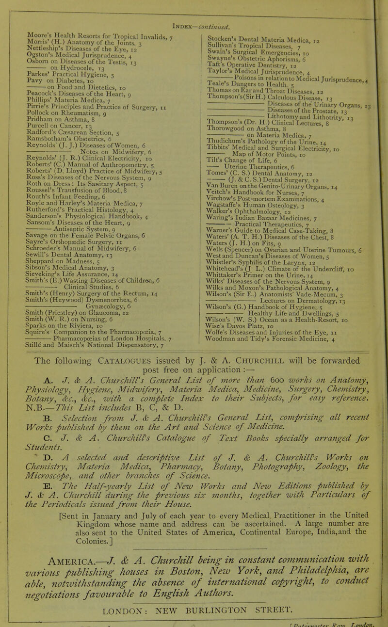 ItinKX—coiitiniicd. Moore s Health Resorts for Tropical Invalids, 7 Morns' (H.) Anatomy of the Joints, 3 Nettleship's Diseases of the Eye, 12 Ogston's Medical Jurisprudence, 4 Osborn on Diseases of the Testis, 13 on Hydrocele, 13 Parkes* Practical Hygiene, 5 Pavy on Diabetes, 10 on Food and Dietetics, 10 Peacock's Diseases of the Heart, 9 Phillips' Materia Medica, 7 Pirrie's Principles and Practice of Surgery, 11 Pollock on Rheumatism, 9 Pridham on Asthma, 8 Purcell on Cancer, 13 Radford's Csesarean Section, 5 Ranisbotham's Obstetrics, 6 Reynolds' (J. J.) Diseases of Women, 6 Notes on Midwifery, 6 Reynolds' (J. R.) Clinical Electricity, 10 Roberts' (C.) Manual of Anthropometry, 5 Roberts' (D. Lloyd) Practice of Midwifery, 5 Ross's Diseases of the Nervous System, 9 Roth on Dress : Its Sanitary Aspect, 5 Roussel's Transfusion of Blood, 8 Routh's Infant Feeding, 6 Royle and Harley's Materia Medica, 7 Rutherford's Practical Histology, 4 Sanderson's Physiological Handbook, 4 Sansom's Diseases of the Heart, 9 Antiseptic System, 9 Savage on the Female Pelvic Organs, 6 Sayre's Orthopsedic Surgery, 11 Schroeder's Manual of Midwifery, 6 Sewill's Dental Anatomy, 13 Sheppard on Madness, 5 Sibson's Medical Anatomy, 3 Sieyeking's Life Assurance, 14 Smith's (E.) Wasting Diseases of Children, 6 Clinical Studies, 6 Smith's (Henry) Surgery of the Rectum, 14 Smith's (Heywood) Dysmenorrhea, 6 ; • Gynaecology, 6 Smith (Priestley) on Glaucoma, 12 Smith (W. R.) on Nursing, 6 Sparks on the Riviera, 10 Squire's Companion to the Pharmacoptcia, 7 Pharmacopoeias of London Hospitals, 7 Stille and Maisch's National Dispensatory, 7 Stocken's Dental Materia Medica, 12 Sullivan's Tropical Diseases, 7 Swain's Surgical Emergencies, 10 Swayne's Obstetric Aphorisms, 6 Taft's Operative Dentistry, 12 Taylor's Medical Jurisprudence, 4 ——Poisons in relation to Medical Jurisprudence, 4 Jeale's Dangers to Health 5 t- n Thomas on Ear and Throat Diseases, 12 Thompson's(SirH.) Calculous Disease, 13 ~~~ Diseases of the Urinary Organs, 13 ■ ■ Diseases of the Prostate, 13 —- —— Lithotomy and Lithotrity, 13 Thompson s (Dr. H.) Clinical Lectures, 8 Thorowgood on Asthma, 8 on Materia Medica, 7 Thudichum's Pathology of the Urine. 14 Tibbits' Medical and Surgical E^lectricity, 10 —; Map of Motor Points, 10 Tilt's Change of Life, 6 Uterine Therapeutics, 6 Tomes' (C. S.) Dental Anatomy, 12 (J. & C. S.) Dental Surgery, 12 Van Buren on the Genito-Urinary Organs, 14 Veitch's Handbook for Nurses, 7 Virchow's Post-mortem Examinations, 4 Wagstaffe's Human Osteology, 3 Walker's Ophthalmology, 12 Waring's Indian Bazaar Medicines, 7 Practical Therapeutics, 7 Warner's Guide to Medical Case-Taking, 8 Waters' (A. T. H.) Diseases of the Chest, 8 Waters (J. H.) on Fits, 9 Wells (Spencer) on Ovarian and Uterine Tumours, 6 West and Duncan's Diseases of Women, 5 Whistler's Syphilis of the Larynx, x2 Whitehead's (J L.) Climate of the UndercliflF, 10 Whittaker's Primer on the Urine. 14 Wilks' Diseases of the Nervous System, 9 Wilks and Moxon's Pathological Anatomj', 4 Wilson's (Sir E.) Anatomists' Vade-Mecum, 3 Lectures on Dermatology, 13 Wilson's (G.) Handbook of Hygiene. 5 Healthy Life and Dwellings, 5 Wilson's (W. S.) Ocean as a Health-Resort, 10 Wise's Davos Platz, 10 Wolfe's Diseases and Injuries of the Eye, n Woodman and Tidy's Forensic Medicine, 4 The following CATALOGUES issued by J. & A. CHURCHILL will be forwarded post free on application :— A. J. & A. CJiurchiWs General List of more than 600 works on Anatomy^ Physiology^ Hygiene^ Midwifery, Materia Medica, Medicine, Surgery, Chemistry, Botany, &c., &c., with a complete Index to their Siibjects, for easy reference. N.B.— TJiis List includes B, C, & D. B. Selection from J. & A. ChicrchilVs General List, comprising all recent Works published by them on the Art and Science of Medicine. C. J. & A. ChiirchilPs Catalogue of Text Books specially arranged for Students. ~ jy. A selected and descriptive List of J. & A. ChurchiWs Works on Chemistry, Materia Medica, Pharmacy, Botany, Photography, Zoology, the Microscope, and other bj'atiches of Sciefice. E. The Half-yearly IJst of A^ew Works and New Editions published by J. & A. Churchill during the previous six months, together with Particiclars of the Periodicals issued fro?n their House. [Sent in Januaiy and July of each year to every Medical Practitioner in the United Kingdom whose name and address can be ascertained. A large number are also sent to the United States of America, Continental Europe, India,and the Colonies.] America.—/. & A. Churchill being in constant comnmnication with various publishing houses in Boston, Nezv York, and Philadelphia, are able, notzvithslanding the absejice of international copyright, to conduct negotiations favourable to English Authors. LONDON: NEW BURLINGTON STREET.