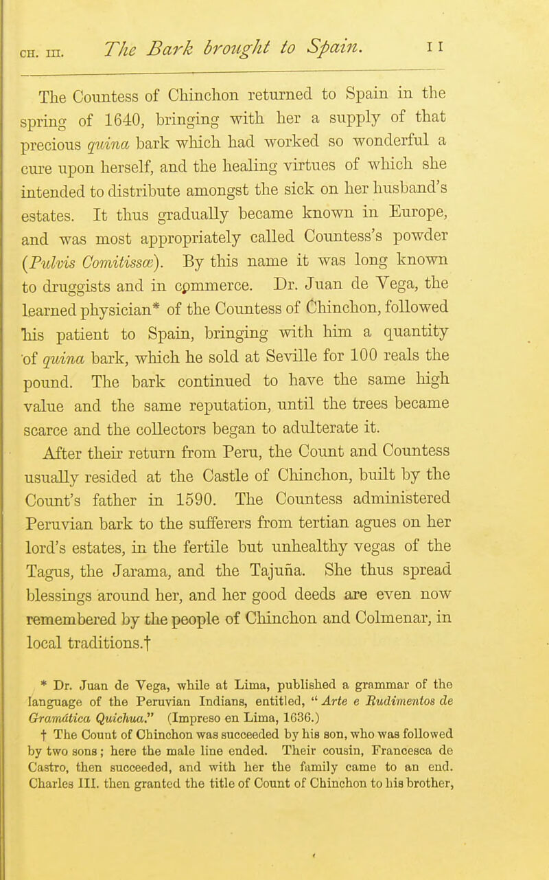 The Countess of Chinchon returned to Spain in the spring of 1640, bringing with her a supply of that precious quina bark which had worked so wonderful a cure upon herself, and the healing virtues of which she intended to distribute amongst the sick on her husband's estates. It thus gradually became known in Europe, and was most appropriately called Countess's powder (Pulvis Comitissce). By this name it was long known to druggists and in commerce. Dr. Juan de Vega, the learned physician* of the Countess of Chinchon, followed his patient to Spain, bringing with him a quantity of quina bark, which he sold at Seville for 100 reals the pound. The bark continued to have the same high value and the same reputation, until the trees became scarce and the collectors began to adulterate it. After their return from Peru, the Count and Countess usually resided at the Castle of Chinchon, built by the Count's father in 1590. The Countess administered Peruvian bark to the sufferers from tertian agues on her lord's estates, in the fertile but unhealthy vegas of the Tagus, the Jarama, and the Tajuha. She thus spread blessings around her, and her good deeds are even now remembered by the people of Chinchon and Colmenar, in local traditions.f * Dr. Juan de Vega, while at Lima, published a grammar of the language of the Peruvian Indians, entitled,  Arte e Rudimentos de Gramdtica Quichua. (Impreso en Lima, 1636.) f The Count of Chinchon was succeeded by his son, who was followed by two sons; here the male line ended. Their cousin, Francesca de Castro, then succeeded, and with her the family came to an end. Charles III. then granted the title of Count of Chinchon to his brother,