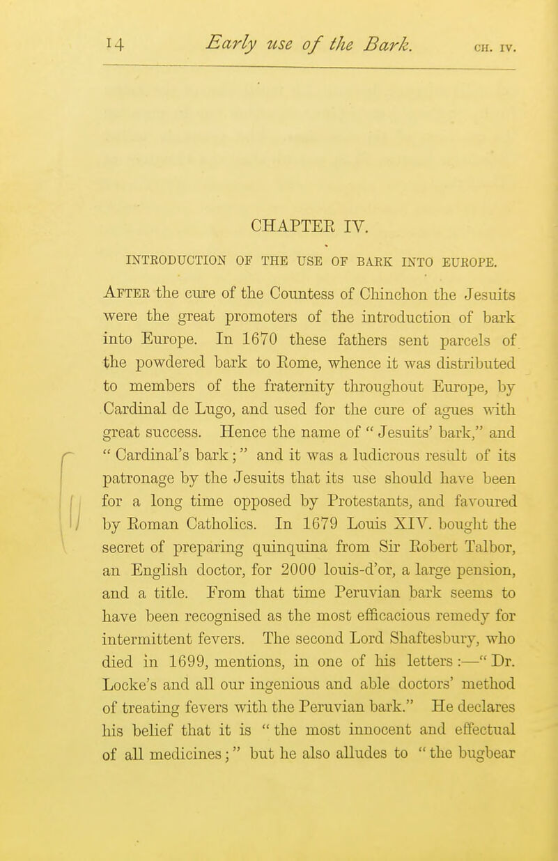 cir. iv. CHAPTER IV. INTRODUCTION OF THE USE OF BARK INTO EUROPE. After the cure of the Countess of Chinchon the Jesuits were the great promoters of the introduction of bark into Europe. In 1670 these fathers sent parcels of the powdered bark to Rome, whence it was distributed to members of the fraternity throughout Europe, by Cardinal de Lugo, and used for the cure of agues with great success. Hence the name of  Jesuits' bark, and  Cardinal's bark; and it was a ludicrous result of its patronage by the Jesuits that its use should have been for a long time opposed by Protestants, and favoured by Roman Catholics. In 1679 Louis XIV. bought the secret of preparing quinquina from Sir Robert Talbor, an English doctor, for 2000 louis-d'or, a large pension, and a title. Erom that time Peruvian bark seems to have been recognised as the most efficacious remedy for intermittent fevers. The second Lord Shaftesbury, who died in 1699, mentions, in one of his letters:—Dr. Locke's and all our ingenious and able doctors' method of treating fevers with the Peruvian bark. He declares his belief that it is  the most innocent and effectual of all medicines; but he also alludes to  the bugbear