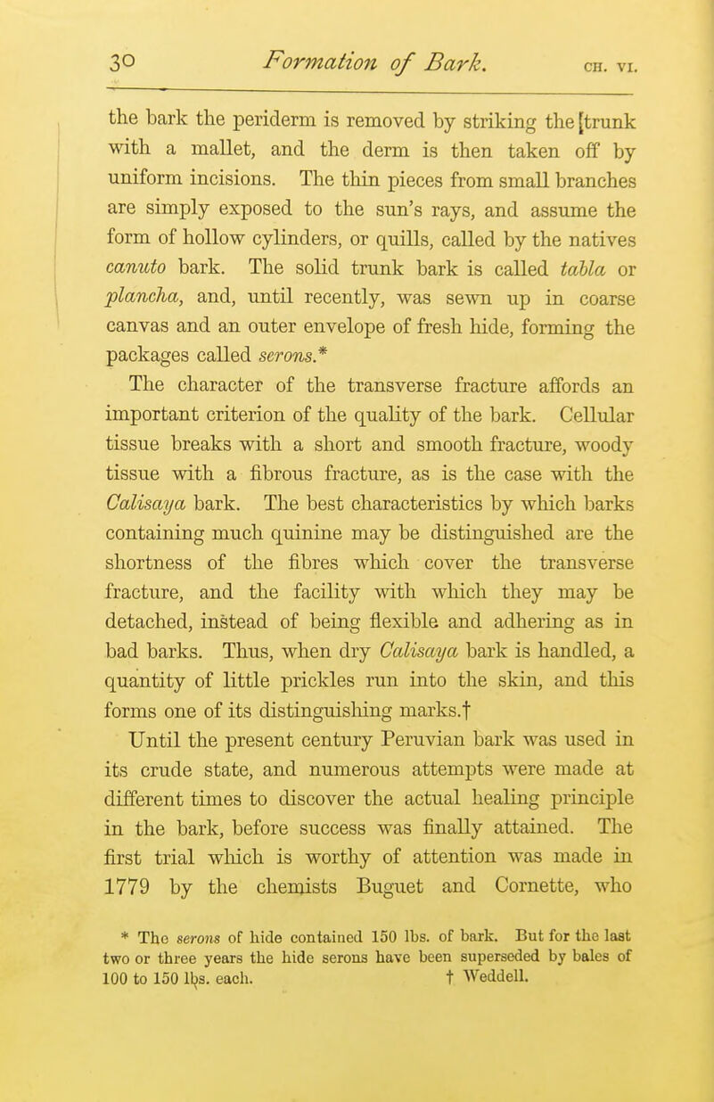 the bark the periderm is removed by striking the [trunk with a mallet, and the derm is then taken off by- uniform incisions. The thin pieces from small branches are simply exposed to the sun's rays, and assume the form of hollow cylinders, or quills, called by the natives canuto bark. The solid trunk bark is called tablet or plancha, and, until recently, was sewn up in coarse canvas and an outer envelope of fresh hide, forming the packages called serons* The character of the transverse fracture affords an important criterion of the quality of the bark. Cellular tissue breaks with a short and smooth fracture, woody tissue with a fibrous fracture, as is the case with the Calisaya bark. The best characteristics by which barks containing much quinine may be distinguished are the shortness of the fibres which cover the transverse fracture, and the facility with which they may be detached, instead of being flexible and adhering as in bad barks. Thus, when dry Calisaya bark is handled, a quantity of little prickles run into the skin, and this forms one of its distinguishing marks.t Until the present century Peruvian bark was used in its crude state, and numerous attempts were made at different times to discover the actual healing principle in the bark, before success was finally attained. The first trial which is worthy of attention was made in 1779 by the chemists Buguet and Cornette, who * The serons of hide contained 150 lbs. of bark. But for the last two or three years the hide serons have been superseded by bales of 100 to 150 lbs. each. t Weddell.