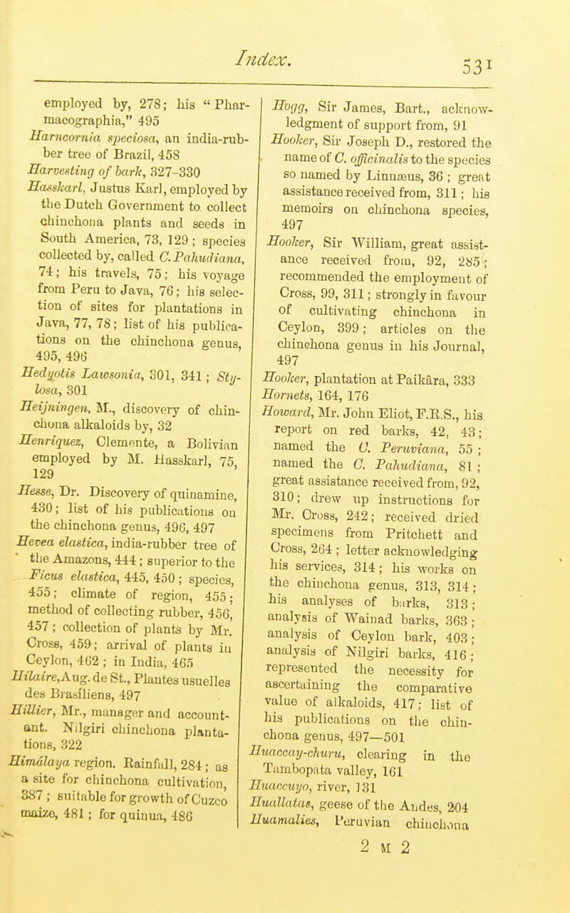 531 employed by, 278; his  Phar- macographia, 495 Harncornia speciosa, an india-rub- ber tree of Brazil, 45S Harvesting of barls, 327-330 Hasskarl, Justus Karl, employed by tbe Dutcb Government to collect chinchona plants and seeds in South America, 73, 129; species collected by, called C. Pahudiana, 74; his travels, 75; his voyage from Peru to Java, 76; his selec- tion of sites for plantations in Java, 77, 78; list of his publica- tions on the chinchoua genus 495, 496 Hedyotis Lawsonia, 301, 341; Sty- losa, 301 Heijningen, M., discovery of chin- chona alkaloids by, 32 Henriquez, Clemente, a Bolivian employed by M. Jblasskarl, 75, 129 Hesse, Dr. Discovery of quiuamine, 430; list of his publications ou the chinchona genus, 496, 497 Hevea elastica, india-rubber tree of the Amazons, 444; superior to the Ficus elastica, 445, 450 ; species, 455; climate of region, 455; method of collecting rubber, 456, 457; collection of plants by Mr. Cross, 459; arrival of plants iti Ceylon, 462 ; in India, 465 IftZcuVe, Aug. de St., Plantes usuelles des Brasiliens, 497 HiUier, Mr., manager and account- ant. Nilgiri cbinchona planta- tions, 322 Himalaya region. Rainfall, 284; as a site for cbinchona cultivation 387 ; suitable for growth of Cuzco maize, 481; for quinua, 480 Hogg, Sir James, Bart., acknow- ledgment of support from, 91 Hooker, Sir Joseph D., restored the name of C. officinalis to the species so named by Linnaaus, 36 ; great assistance received from, 311; his memoirs on chinchona species, 497 Hooker, Sir William, great assist- ance received from, 92, 285; recommended the employment of Cross, 99, 311; strongly in favour of cultivating chinchona in Ceylon, 399; articles on the chinchona genus in his Journal, 497 Hooker, plantation at Paikara, 333 Hornets, 164, 176 Howard, Mr. John Eliot, F.R.S., his report on red barks, 42, 43; named the C. Peruviana, 55 ; named the C. Pahudiana, 81 ; great assistance received from, 92, 310; drew up instructions for Mr. Cross, 242; received dried specimens from Pritchett and Cross, 264 ; letter acknowledging his services, 314; his works on the chinchona genus, 313, 314; his analyses of barks, 313; analysis of Wainad barks, 363;' analysis of Ceylon bark, 403; analysis of Nilgiri barks, 416; represented the necessity for ascertaining the comparative value of alkaloids, 417; list of his publications on the chin- chona genus, 497—501 Huaccay-churu, clearing in the Tambopata valley, 161 Huaccuyo, river, J31 Huallatas, geese of the Andes, 204 Huamalies, Peruvian chinchona