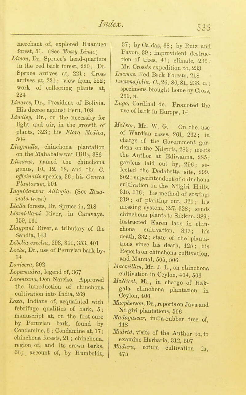 535 merchant of, explored Huanuco forest, 51. (See Mossy Lima.) Limon, Dr. Spruce's head-quarters in the red hark forest, 220 ; Dr. Spruce arrives at, 221; Cross arrives at, 221; view from, 222; work of collecting plants at, 224 Linares, Dr., President of Bolivia. His decree against Peru, 108 Lindley, Dr., on the necessity for light and air, in the growth of plants, 323; his Flora Medica, 504 Lingmulla, chinchona plantation on the Mahabaleswar Hills, 386 Linnxus, named the chinchona genus, 10, 12, 18, and the C. officinalis species, 36 ; his Genera Plantarum, 504 Liquidambar Altingia. (See Basa- mala trees.) Llalla forests, Dr. Spruce in, 218 Llami-llami Eiver, in Caravaya, 159, 161 Llaypuni Eiver, a tributary of the Sandia, 143 Lobelia excelsa, 293, 341, 353, 401 Locke, Dr., use of Peruvian bark by> 14 Louicera, 302 Lopamudra, legend of, 367 Lorenzano, Don Narcioo. Approved the introduction of chinchona cultivation into India, 269 Loxa, Indians of, acquainted with febrifuge qualities of bark, 5 ; manuscript at, on the first cure by Peruvian bark, found by Condamine, 6 ; Condamine at, 17; chinchona forests, 21; chinchona, region of, and its crown barks, 36.; ( account of, by Humboldt, 37; by Caldas, 3S; by Euiz and Pavoh, 39 ; improvident destruc- tion of trees, 41; climate, 236; Mi'. Cross's expedition to, 233 Lucmas, Bed Bark Forests, 218 Lucumxfolia, C, 26, 80,81, 238, n.; specimens brought home by Cross, 260, n. Lugo, Cardinal de. Promoted the use of bark in Europe, 14 Mclvor, Mr. W. G. On the use of Wardian cases, 261, 262; in charge of the Government gar- dens on the Mlgii-is, 285; meets the Author at Ediwanna, 2S5; gardens laid out by, 296; se-' lected the Dodabetta site, 299, 302; superintendent of chinchona cultivation on the Nilgiri Hills, 315, 316; his method of sowing. 319 ; of planting out, 320 ; his mossing system, 327, 32S; sends chinchona plants to Sikkim, 389 ; instructed Karen lads in chin- chona cultivation, 397; his death, 332; state of the'planta- tions since his death, 425; his Eeportson chinchona cultivation, and Manual, 505, 506 Macmillan, Mr. J. L., on chinchona cultivation in Ceylon, 404, 506 McNicol, Mr., in charge of Hak- gala chinchona plantation in Ceylon, 400 Macpherson, Dr., reports on Java and Nilgiri plantations, 506 Madagascar, india-rubber tree of 44S Madrid, visits of the Author to, to examine Herbaria, 312, 507 Madura, cotton cultivation in, 475