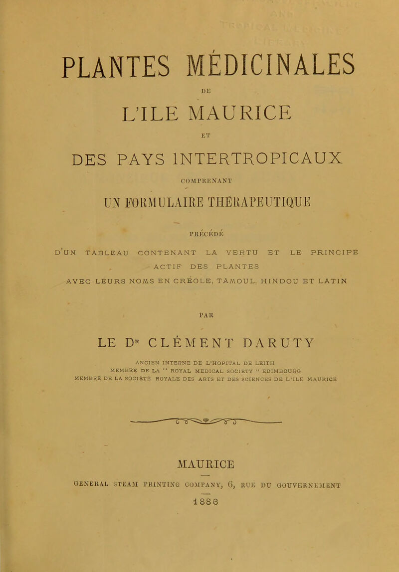 PLANTES MED1CINALES l)E L’lLE MAURICE ET DES PAYS 1NTERTROPICAUX COMPRENANT UN FORM UL AIRE THE RA PE UTIQUE PRECEDE DUN TABLEAU CONTENANT LA VERTU ET LE PRINCIPE ACTIF DES PLANTES AVEC LEURS NOMS EN CREOLE, TAMOUL, HINDOU ET LATIN PAR LE D* CLEMENT DARUTY ANCIEN INTERNE DE L’HOPITAL DE LEITH MEMBRE DE LA “ ROYAL MEDICAL SOCIETY ” EDIMBOURG MEMBRE DE LA SOCI&TE ROYALE DES ARTS ET DES SCIENCES DE L’lLE MAURICE MAURICE GENERAL STEAM PRINTING COMPANY, (), RUL DU GOUVERNEMENT