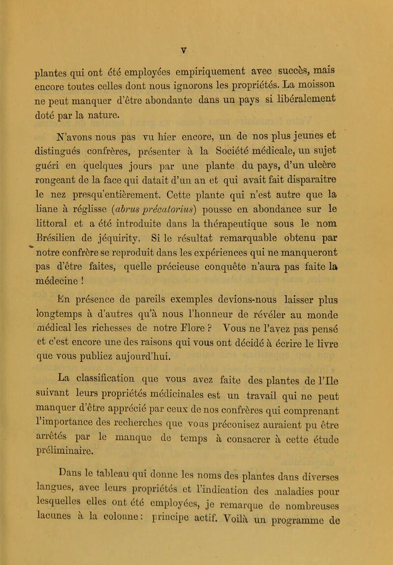 plantes qui ont 6t6 employees empiriquement avec succ&s, mais encore toutes celles dont nous ignorons les proprietes. La moisson ne peut manquer d’etre abondante dans un pays si liberalement dote par la nature. N’avons nous pas vu hier encore, un de nos plus jeunes et distingues confreres, presenter a la Societd medicale, un sujet gueri en quelques jours par une plante du pays, d’un ulcere rongeant de la face qui datait d’un an et qui avait fait disparaitre le nez presqu’entierement. Cette plante qui n’est autre que la liane a reglisse (abrus precatorius) pousse en abondance sur le littoral et a ete introduite dans la therapeutique sous le nom Bresilien de jequirity, Si le resultat remarquable obtenu par notre confrere se reproduit dans les experiences qui ne manqueront pas d’etre faites, quelle precieuse conquete n’aura pas faite la medecine ! Bn presence de pareils exemples devions-nous laisser plus longtemps a d’autres qua nous l’bonneur de reveler au nionde medical les richesses de notre More ? Vous ne l’avez pas pense et c’est encore une des raisons qui vous ont decide a ecrire le livre que vous publiez aujourd’liui. La classification que vous avez faite des plantes de rile suivant leurs proprietes medicinales est un travail qui ne peut manquer d etre apprecie par ceux de nos confreres qui comprenant 1 importance des reclierches que voas prdconisez auraient pu etre arretes par le manque de temps a consacrer a cette etude preliminaire. Dans le tableau qui donne les 110ms des plantes dans diverses langues, a\cc lcuis proprietes et 1 indication des maladies pour lesquelles elles ont ete employees, je remarque de nombreuses lacunes a la colonne: principe actif. Yoilii un programme de