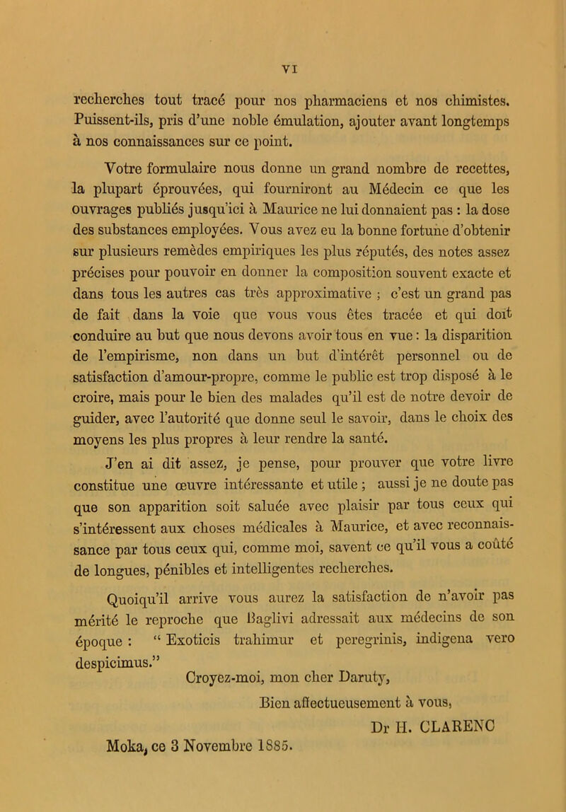 recherclies tout trace pour nos pharmaciens et nos chimistes. Puissent-ils, pris (Tune noble Emulation, aj outer avant longtemps a nos connaissances sur ce point. Votre formulaire nous donne un grand nombre de recettes, la plupart dprouvees, qui fourniront au Medecin ce que les ouvrages publies jusqu’ici a, Maurice ne luidonnaient pas : la dose des substances employees. Vous avez eu la bonne fortune d’obtenir sur plusieurs remedes empiriques les plus reputes, des notes assez precises pour pouvoir en donner la composition souvent exacte et dans tous les autres cas tres approximative ; c’est un grand pas de fait dans la voie que vous vous ctes tracee et qui doit conduire au but que nous devons avoir tous en vue: la disparition de l’empirisme, non dans un but d’interet personnel ou de satisfaction d’amour-propre, comme le public est trop dispose a le croire, mais pour le bien des malades qu’il est de notre devoir de guider, avec l’autorite que donne seul le savoir, dans le cboix des moyens les plus propres a leur rendre la sante. J’en ai dit assez, je pense, pour prouver que votre livre constitue une oeuvre interessante et utile ; aussi je ne doute pas que son apparition soit saluee avec plaisir par tous ceux qui s’int^ressent aux cboses medicales a Maurice, et avec reconnais- sance par tous ceux qui, comme moi, savent ce qu’il vous a coute de longues, penibles et intelligentes reclierches. Quoiqu’il arrive vous aurez la satisfaction de n’avoir pas meritd le reproclie que baglivi adressait aux medecins de son epoque : “ Exoticis trahimur et peregrinis, indigena vero despicimus.” Croyez-moi, mon clier Daruty, Bien aflectueusement a vous, Dr H. CLARENC Moka, ce 3 Novembre 1885.