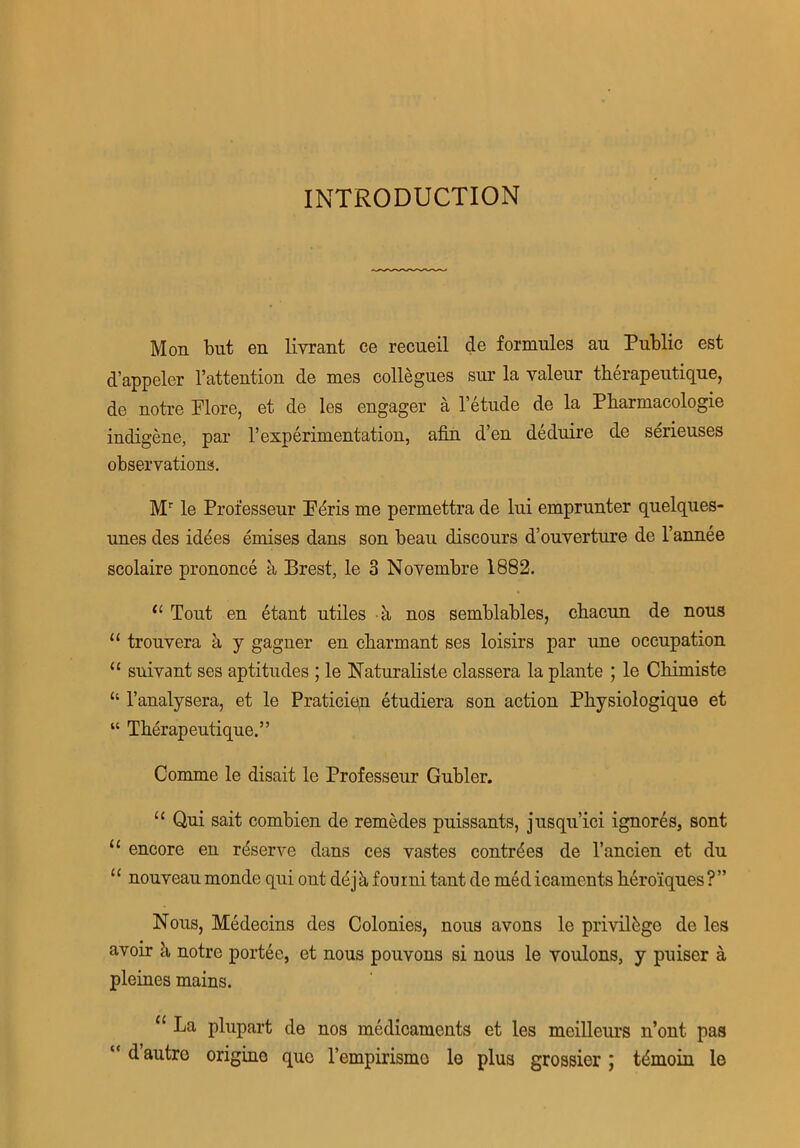 INTRODUCTION Mon but en livrant ce recueil cle formules au Public est d’appeler l’atteutiou de mes collegues sur la valeur therapeutique, de notre Plore, et de les engager a l’etude de la Pharmacologie indigene, par 1’experimentation, afin d’en deduire de serieuses observations. Mr le Professeur Pdris me permettra de Ini emprunter quelques- nnes des iddes emises dans son beau discours d’ouyerture de l’annee scolaire prononce a Brest, le 3 Novembre 1882. (l Tout en etant utiles k nos semblables, chacun de nous 11 trouvera a y gagner en cbarmant ses loisirs par une occupation “ suivant ses aptitudes ; le Naturaliste classera la plante ; le Cliimiste “ l’analysera, et le Praticien etudiera son action Pbysiologique et “ Tberapeutique.” Comme le disait le Professeur Gubler. “ Qui sait combien de remedes puissants, jusqu’ici ignores, sont 11 encore en reserve dans ces yastes contrdes de l’ancien et du “ nouyeau monde qui out ddjkfonrni tant de medicaments bero'iques?” Nous, Medecins des Colonies, nous avons le privilege de les avoir k notre portee, et nous pouvons si nous le voulons, y puiser a pleines mains. u Ija plupart de nos medicaments et les meilleurs n’ont pas “d autre origino quo l’empirismo le plus grossier ; tdmoin le