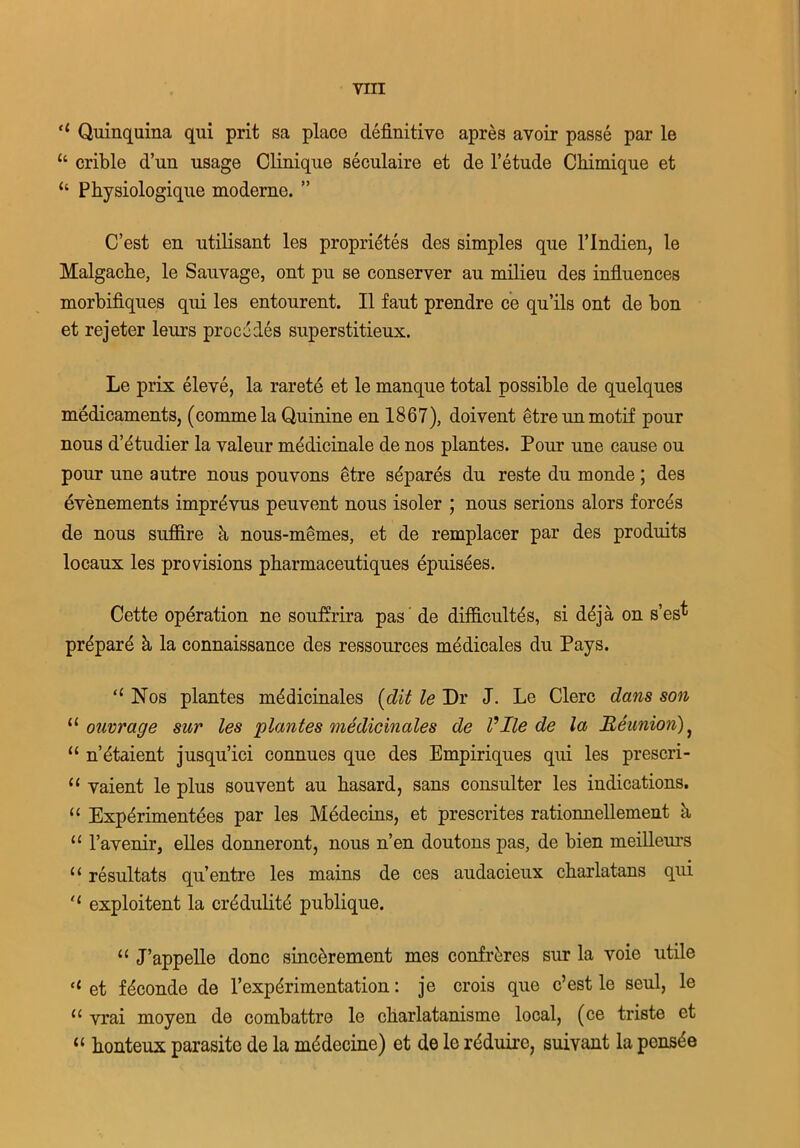 “ Quinquina qui prit sa place definitive apres avoir passe par le u crible d’un usage Clinique seculaire et de l’etude Cliimique et “ Physiologique moderne. ” C’est en utilisant les proprietes des simples que l’lndien, le Malgache, le Sauvage, out pu se conserver au milieu des influences morbifiques qui les entourent. II faut prendre ce qu’ils ont de bon et rejeter leurs procedes superstitieux. Le prix eleve, la rarete et le manque total possible de quelques medicaments, (commela Quinine en 1867), doivent etreun motif pour nous d’btudier la valeur mfidicinale de nos plantes. Pour une cause ou pour une autre nous pouvons etre sbpares du reste du monde; des evenements imprbvus peuvent nous isoler ; nous serious alors forces de nous suffire k nous-memes, et de remplacer par des produits locaux les provisions pbarmaceutiques epuisees. Cette operation ne souffrira pas de diificultbs, si ddja on s’es^ prbparb k la connaissance des ressources medicates du Pays. “ Nos plantes mbdicinales (dit le Dr J. Le Clerc dans son u onvrage sur les plantes medicinales de Vllede la Reunion) } “ n’btaient jusqu’ici connues que des Empiriques qui les prescri- “ vaient le plus souvent au basard, sans consulter les indications. “ Expbrimentees par les Medecins, et prescrites rationnellement k 11 ravenir, elles donneront, nous n’en doutons pas, de bien meilleurs u resultats qu’entre les mains de ces audacieux charlatans qui ‘‘ exploitent la crbdulitd publique. “ J’appelle done sinebrement mes confreres sur la voie utile <c et fbconde de l’expbrimentation: je crois que c’est le seul, le u vrai moyen de combattre le cliarlatanisme local, (ce triste et “ honteux parasite de la mbdecine) et de le rbduirc, suivant la pensbe