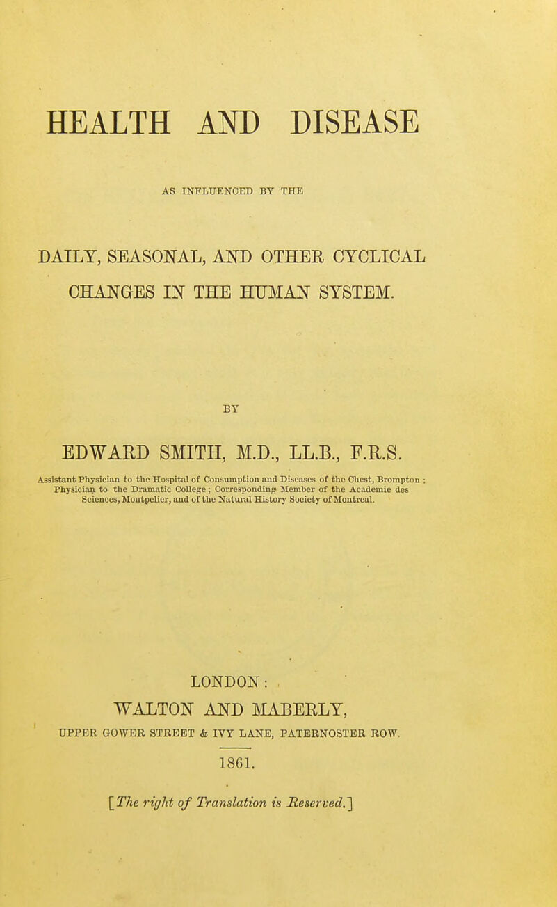 HEALTH AND DISEASE AS INFLUENCED BY THE DAILY, SEASONAL, AND OTHER CYCLICAL CHANGES IN THE HUMAN SYSTEM. BY EDWARD SMITH, M.D., LL.B, F.R.S. Assistant Physician to the Hospital of Consumption and Diseases of the Chest, Brorapton ; Physician to the Dramatic College; Corresponding Member of the Academie des Sciences, Montpelier, and of the Natural History Society of Montreal. LONDON: WALTON AND MABERLY, UPPER GOWER STREET & IVY LANE, PATERNOSTER ROW. 1861. {The right of Translation is Reserved.']