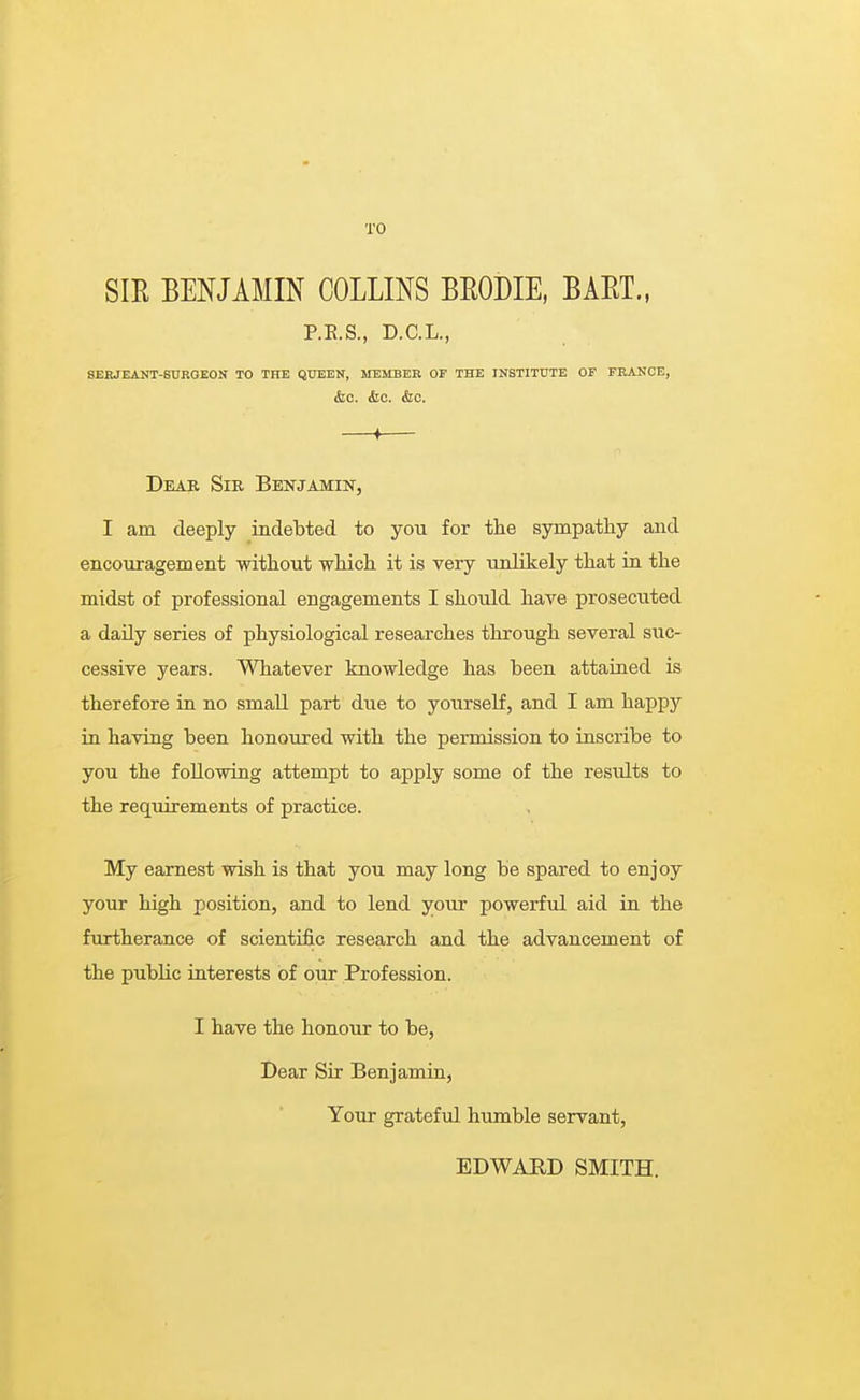 TO SIR BENJAMIN COLLINS BRODIE, BART., P.R.S., D.C.L., SERJEANT-SURGEON TO THE QUEEN, MEMBER OF THE INSTITUTE OF FRANCE, &c. Arc. &c. ♦ Dear Sir Benjamin, I am deeply indebted to you for the sympathy and encouragement without which it is very unlikely that in the midst of professional engagements I should have prosecuted a daily series of physiological researches through several suc- cessive years. Whatever knowledge has been attained is therefore in no small part due to yourself, and I am happy in having been honoured with the permission to inscribe to you the following attempt to apply some of the residts to the requirements of practice. My earnest wish is that you may long be spared to enjoy your high position, and to lend your powerful aid in the furtherance of scientific research and the advancement of the public interests of our Profession. I have the honour to be, Dear Sir Benjamin, Your grateful humble servant, EDWARD SMITH.