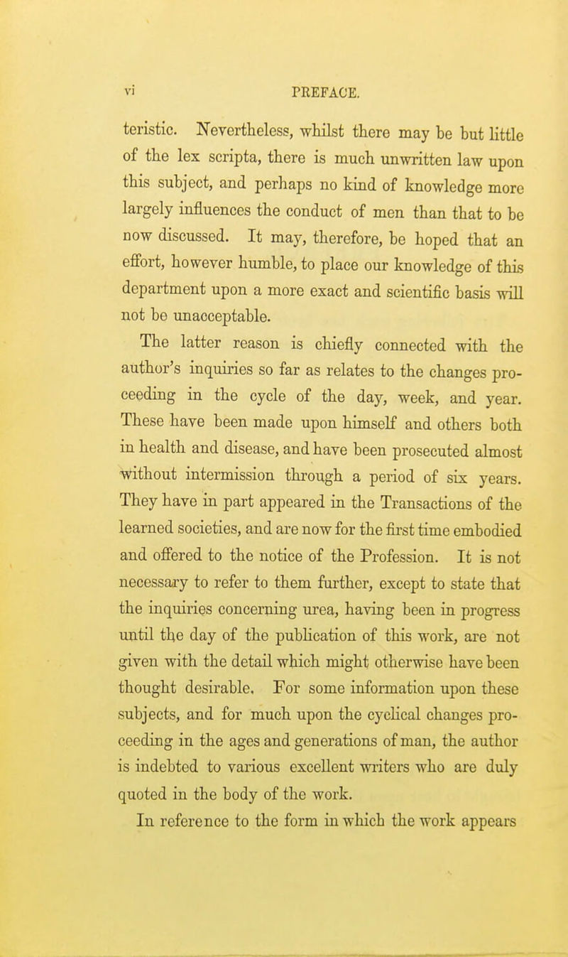 teristic. Nevertheless, whilst there may be but little of the lex scripta, there is much unwritten law upon this subject, and perhaps no kind of knowledge more largely influences the conduct of men than that to be now discussed. It may, therefore, be hoped that an effort, however humble, to place our knowledge of this department upon a more exact and scientific basis will not be unacceptable. The latter reason is chiefly connected with the author's inquiries so far as relates to the changes pro- ceeding in the cycle of the day, week, and year. These have been made upon himself and others both in health and disease, and have been prosecuted almost without intermission through a period of six years. They have in part appeared in the Transactions of the learned societies, and are now for the first time embodied and offered to the notice of the Profession. It is not necessary to refer to them further, except to state that the inquiries concerning urea, having been in progress until the day of the publication of this work, are not given with the detail which might otherwise have been thought desirable. For some information upon these subjects, and for much upon the cyclical changes pro- ceeding in the ages and generations of man, the author is indebted to various excellent writers who are duly quoted in the body of the work. In reference to the form in which the work appears