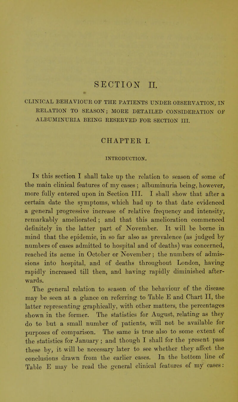 SECTION II. CLINICAL BEHAVIOUR OF THE PATIENTS UNDER OBSERVATION, IN RELATION TO SEASON; MORE DETAILED CONSIDERATION OF ALBUMINURIA BEING RESERVED FOR SECTION III. CHAPTER 1. INTRODUCTION. In this section I shall take up the relation to season of some of the main clinical features of my cases ; albuminuria being, however, more fully entered upon in Section III. I shall show that after a certain date the symptoms, which had up to that date evidenced a general progressive increase of relative frequency and intensity, remarkably ameliorated; and that this amelioration commenced definitely in the latter part of November. It will be borne in mind that the epidemic, in so far also as prevalence (as judged by numbers of cases admitted to hospital and of deaths) was concerned, reached its acme in October or November; the numbers of admis- sions into hospital, and of deaths throughout London, having rapidly increased till then, and having rapidly diminished after- wards. The general relation to season of the behaviour of the disease may be seen at a glance on referring to Table E and Chart II, the latter representing graphically, with other matters, the percentages shown in the former. The statistics for August, relating as they do to but a small number of patients, will not be available for purposes of comparison. The same is true also to some extent of the statistics for January; and though I shall for the present pass these by, it will be necessary later to see whether they affect the conclusions drawn from the earlier cases. In the bottom line of Table E may be read the general clinical features of my cases: