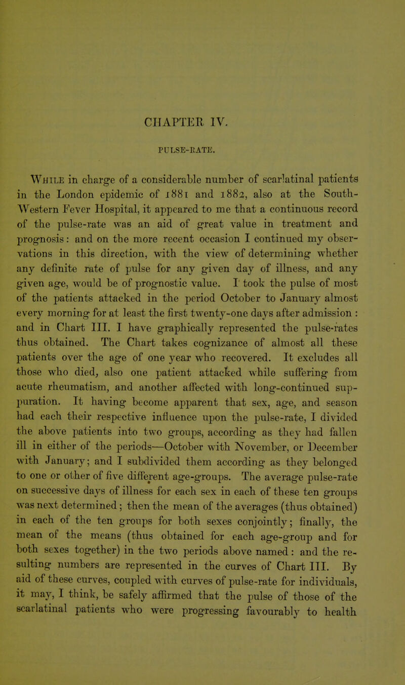 PULSE-RATE. While in charge of a considerable number of scarlatinal patients in the London epidemic of 1881 and 1883, also at the South- western Fever Hospital, it appeared to me that a continuous record of the pulse-rate was an aid of great value in treatment and prognosis: and on the more recent occasion I continued my obser- vations in this direction, with the view of determining whether any definite rate of pulse for any given day of illness, and any given age, would be of prognostic value. I took the pulse of most of the patients attacked in the period October to January almost every morning for at least the first twenty-one days after admission : and in Chart III. I have graphically represented the pulse-rates thus obtained. The Chart takes cognizance of almost all these patients over the age of one year who recovered. It excludes all those who died, also one patient attacked while suffering from acute rheumatism, and another affected with long-continued sup- puration. It having become apparent that sex, age, and season had each their respective influence upon the pulse-rate, I divided the above patients into two groups, according as they had fallen ill in either of the periods—October with November, or December with January; and I subdivided them according as they belonged to one or other of five different age-groups. The average pulse-rate on successive days of illness for each sex in each of these ten groups was next determined; then the mean of the averages (thus obtained) in each of the ten groups for both sexes conjointly; finally, the mean of the means (thus obtained for each age-group and for both sexes together) in the two periods above named: and the re- sulting numbers are represented in the curves of Chart III. By aid of these curves, coupled with curves of pulse-rate for individuals, it may, I think, be safely affirmed that the pulse of those of the scarlatinal patients who were progressing favourably to health