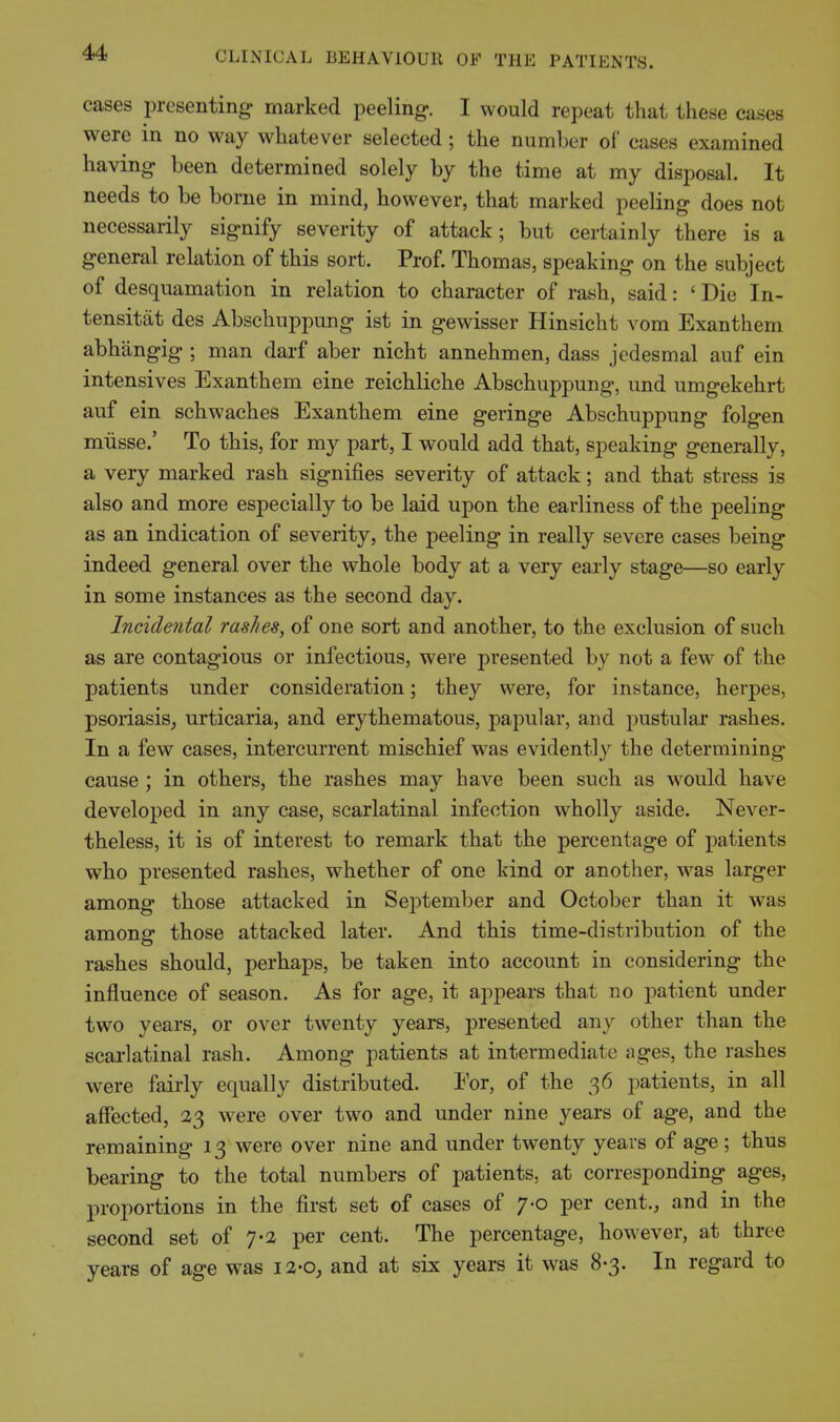 cases presenting marked peeling. I would repeat that these cases were in no way whatever selected; the number of cases examined having been determined solely by the time at my disposal. It needs to be borne in mind, however, that marked peeling does not necessarily signify severity of attack; but certainly there is a general relation of this sort. Prof. Thomas, speaking on the subject of desquamation in relation to character of rash, said: ' Die In- tensitat des Abschuppung ist in gewisser Hinsicht vom Exanthem abhangig ; man darf aber nicht annehmen, dass jcdesmal auf ein intensives Exanthem eine reichliche Abschuppung, und umgekehrt auf ein schwaches Exanthem eine geringe Abschuppung folgen miisse.' To this, for my part, I would add that, speaking generally, a very marked rash signifies severity of attack; and that stress is also and more especially to be laid upon the earliness of the peeling as an indication of severity, the peeling in really severe cases being indeed general over the whole body at a very early stage—so early in some instances as the second day. Incidental rashes, of one sort and another, to the exclusion of such as are contagious or infectious, were presented by not a few of the patients under consideration; they were, for instance, herpes, psoriasis^ urticaria, and erythematous, papular, and pustular rashes. In a few cases, intercurrent mischief was evidently the determining cause ; in others, the rashes may have been such as would have developed in any case, scarlatinal infection wholly aside. Never- theless, it is of interest to remark that the percentage of patients who presented rashes, whether of one kind or another, was larger among those attacked in September and October than it was amons those attacked later. And this time-distribution of the rashes should, perhaps, be taken into account in considering the influence of season. As for age, it appears that no patient under two years, or over twenty years, presented any other than the scarlatinal rash. Among patients at intermediate ages, the rashes were fairly equally distributed. For, of the 36 patients, in all affected, 23 were over two and under nine years of age, and the remaining 13 were over nine and under twenty years of age; thus bearing to the total numbers of patients, at corresponding ages, proportions in the first set of cases of 7-0 per cent., and in the second set of 7-2 per cent. The percentage, however, at three years of age was i2-o^ and at six years it was 8-3. In regard to