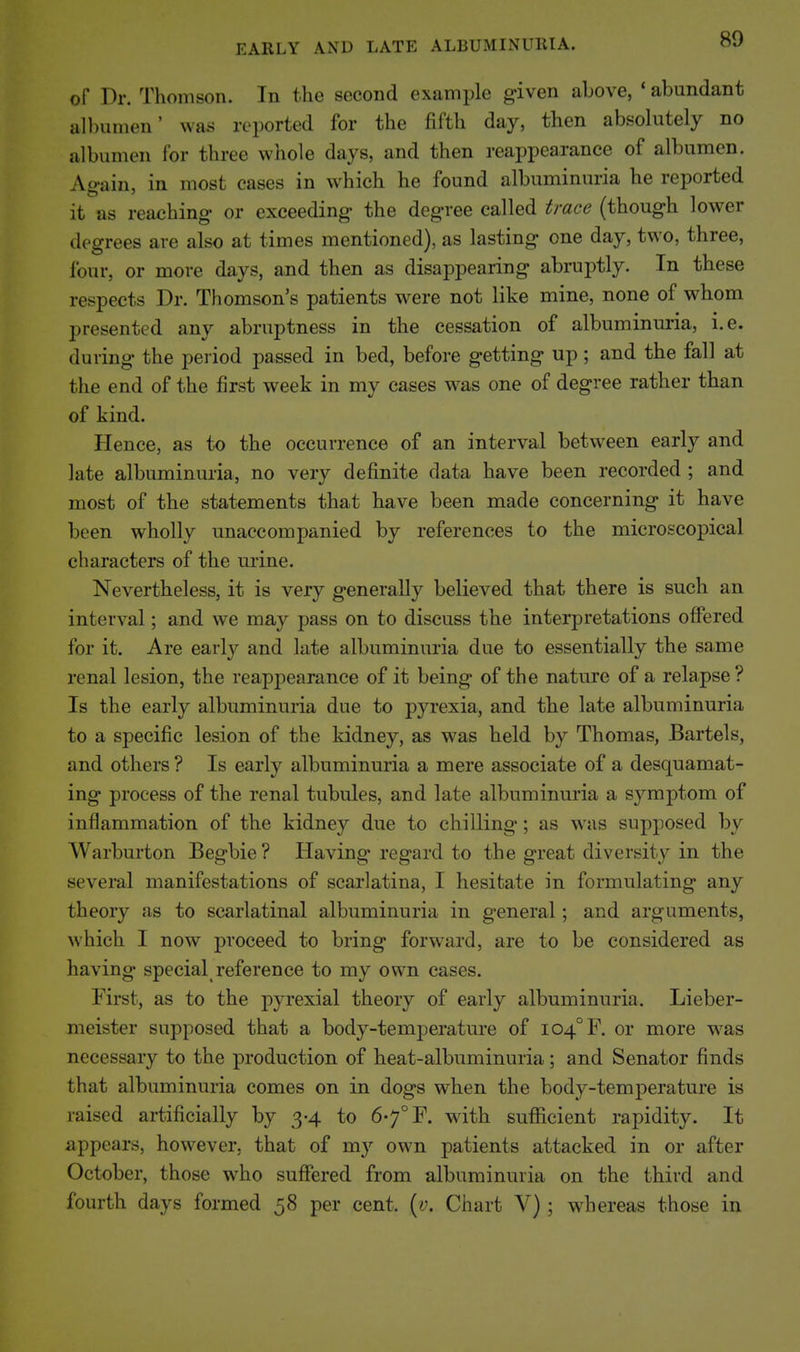 of Dr. Thomson. In the second example given above, * abundant al))umen' was reported for the fifth day, then absolutely no albumen for three whole days, and then reappearance of albumen. Again, in most cases in which he found albuminuria he reported it as reaching or exceeding the degree called trace (though lower degrees are also at times mentioned), as lasting one day, two, three, four, or more days, and then as disappearing abruptly. In these respects Dr. Thomson's patients were not like mine, none of whom presented any abruptness in the cessation of albuminuria, i.e. during the period passed in bed, before getting up; and the fall at the end of the first week in my eases was one of degree rather than of kind. Hence, as to the occurrence of an interval between early and late albuminuria, no very definite data have been recorded ; and most of the statements that have been made concerning it have been wholly unaccompanied by references to the microscopical characters of the urine. Nevertheless, it is very generally believed that there is such an interval; and we may pass on to discuss the interpretations offered for it. Are earlj^ and late albuminuria due to essentially the same renal lesion, the reappearance of it being of the nature of a relapse? Is the early albuminuria due to pyrexia, and the late albuminuria to a specific lesion of the kidney, as was held by Thomas, Bartels, and others ? Is early albuminuria a mere associate of a desquamat- ing process of the renal tubules, and late albuminuria a symptom of inflammation of the kidney due to chilling; as was supposed by Warburton Begbie? Having regard to the great diversity in the several manifestations of scarlatina, I hesitate in formulating any theory as to scarlatinal albuminuria in general; and arguments, which I now proceed to bring forward, are to be considered as having special reference to my own cases. First, as to the pyrexial theory of early albuminuria. Lieber- meister supposed that a body-temperature of I04°F. or more was necessary to the production of heat-albuminuria; and Senator finds that albuminuria comes on in dogs when the body-temperature is raised artificially by 3-4 to 67° F. with suflficient rapidity. It appears, however, that of my own patients attacked in or after October, those who suffered from albuminuria on the third and fourth days formed 58 per cent. [v. Chart V) ; whereas those in