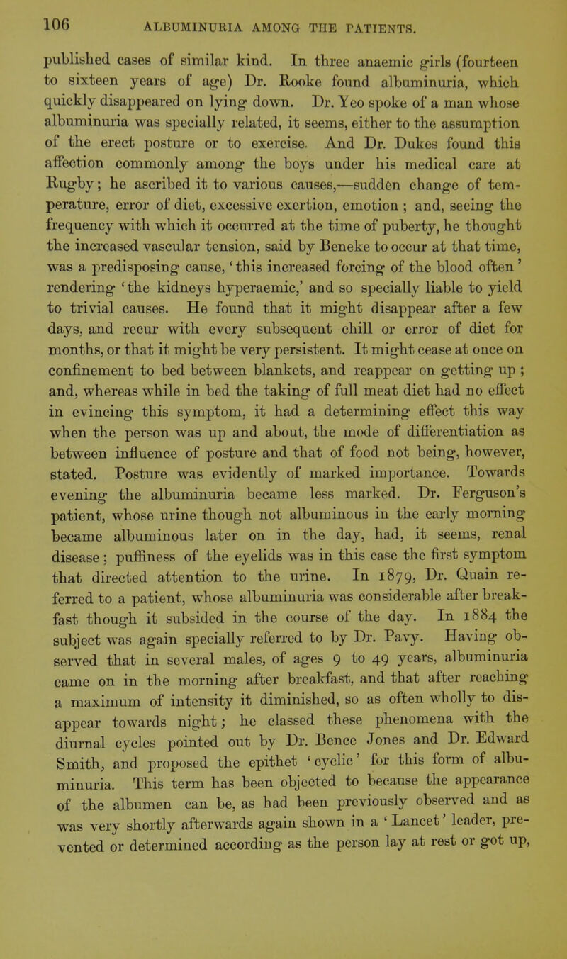 published cases of similar kind. In three anaemic g-irls (fourteen to sixteen years of age) Dr. Rooke found albuminuria, which quickly disappeared on lying down. Dr. Yeo spoke of a man whose albuminuria was specially related, it seems, either to the assumption of the erect posture or to exercise. And Dr. Dukes found this affection commonly among the boys under his medical care at Rugby; he ascribed it to various causes,—sudden change of tem- perature, error of diet, excessive exertion, emotion ; and, seeing the frequency with which it occurred at the time of puberty, he thought the increased vascular tension, said by Beneke to occur at that time, was a predisposing cause,' this increased forcing of the blood often' rendering 'the kidneys hyperaemic,' and so specially liable to yield to trivial causes. He found that it might disappear after a few days, and recur with every subsequent chill or error of diet for months, or that it might be very persistent. It might cease at once on confinement to bed between blankets, and reappear on getting up ; and, whereas while in bed the taking of full meat diet had no effect in evincing this symptom, it had a determining effect this way when the person was up and about, the mode of differentiation as between influence of posture and that of food not being, however, stated. Posture was evidently of marked importance. Towards evening the albuminuria became less marked. Dr. Ferguson's patient, whose urine though not albuminous in the early morning became albuminous later on in the day, had, it seems, renal disease; puffiness of the eyelids was in this case the first symptom that directed attention to the urine. In 1879, Dr. Quain re- ferred to a patient, whose albuminuria was considerable after break- fast though it subsided in the course of the day. In 1884 the subject was again specially referred to by Dr. Pavy. Having ob- served that in several males, of ages 9 to 49 years, albuminuria came on in the morning after breakfast, and that after reaching a maximum of intensity it diminished, so as often wholly to dis- appear towards night; he classed these phenomena with the diurnal cycles pointed out by Dr. Bence Jones and Dr. Edward Smith, and proposed the epithet 'cyclic' for this form of albu- minuria. This term has been objected to because the appearance of the albumen can be, as had been previously observed and as was very shortly afterwards again shown in a ' Lancet' leader, pre- vented or determined according as the person lay at rest or got up.