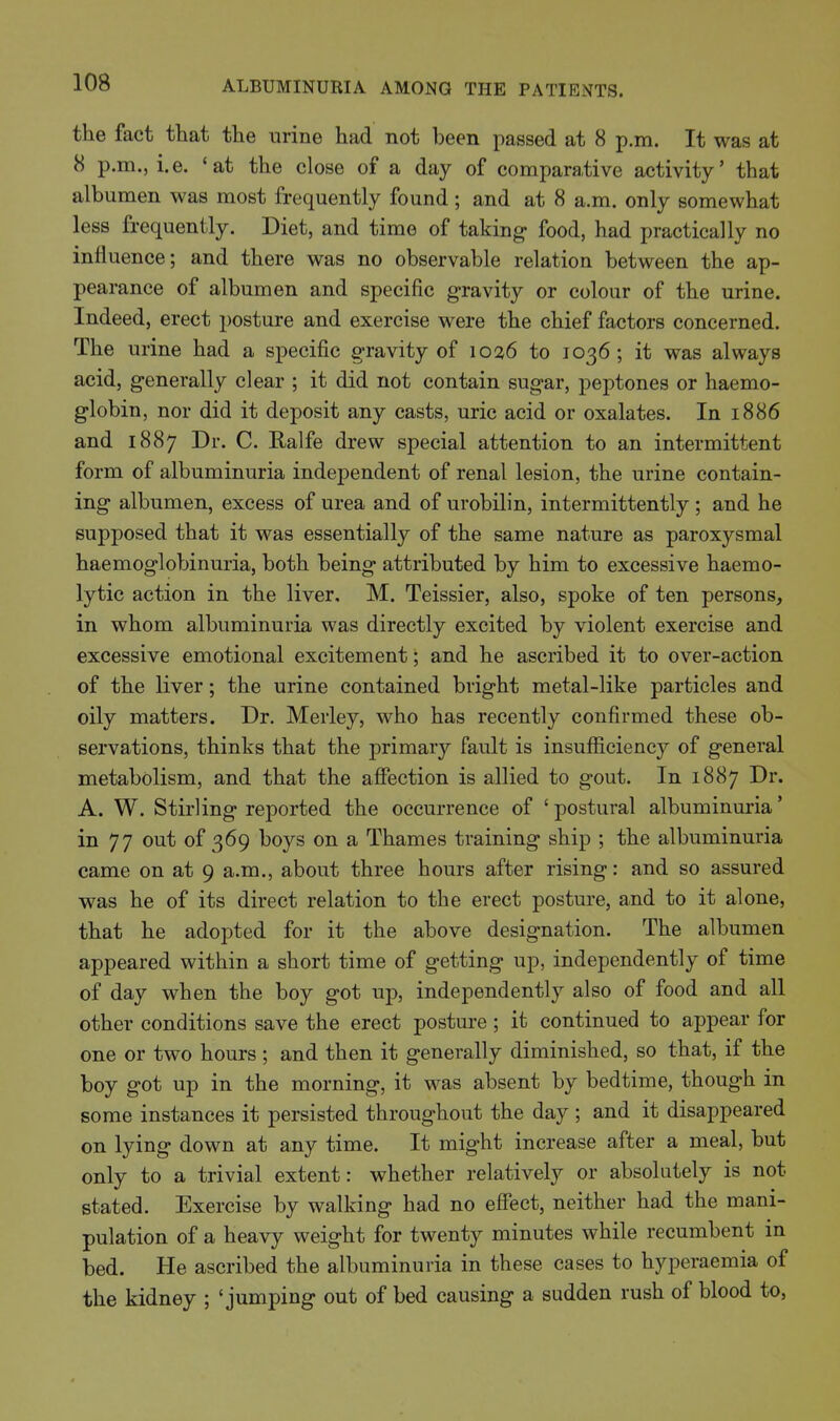 the fact that the urine had not been passed at 8 p.m. It was at 8 p.m., i.e. 'at the close of a day of comparative activity' that albumen was most frequently found ; and at 8 a.m. only somewhat less frequently. Diet, and time of taking food, had practically no influence; and there was no observable relation between the ap- pearance of albumen and specific gravity or colour of the urine. Indeed, erect posture and exercise were the chief factors concerned. The urine had a specific gravity of 1036 to 1036; it was always acid, generally clear ; it did not contain sugar, peptones or haemo- globin, nor did it deposit any casts, uric acid or oxalates. In 1886 and 1887 Dr. C. Ralfe drew special attention to an intermittent form of albuminuria independent of renal lesion, the urine contain- ing albumen, excess of urea and of urobilin, intermittently ; and he supposed that it was essentially of the same nature as paroxysmal haemoglobinuria, both being attributed by him to excessive haemo- lytic action in the liver. M. Teissier, also, spoke of ten persons, in whom albuminuria was directly excited by violent exercise and excessive emotional excitement; and he ascribed it to over-action of the liver; the urine contained bright metal-like particles and oily matters. Dr. Merley, who has recently confirmed these ob- servations, thinks that the primary fault is insufficiency of general metabolism, and that the affection is allied to gout. In 1887 Dr. A. W. Stirling reported the occurrence of 'postural albuminuria' in 77 out of 369 boys on a Thames training ship ; the albuminuria came on at 9 a.m., about three hours after rising: and so assured was he of its direct relation to the erect posture, and to it alone, that he adopted for it the above designation. The albumen appeared within a short time of getting up, independently of time of day when the boy got up, independently also of food and all other conditions save the erect posture ; it continued to appear for one or two hours; and then it generally diminished, so that, if the boy got up in the morning, it was absent by bedtime, though in some instances it persisted throughout the day ; and it disappeared on lying down at any time. It might increase after a meal, but only to a trivial extent: whether relatively or absolutely is not stated. Exercise by walking had no effect, neither had the mani- pulation of a heavy weight for twenty minutes while recumbent in bed. He ascribed the albuminuria in these cases to hyperaemia of the kidney ; 'jumping out of bed causing a sudden rush of blood to,