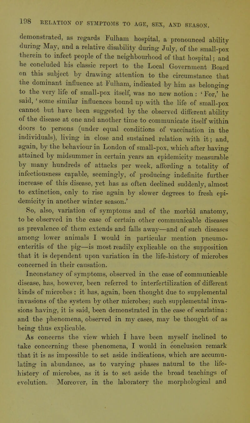 demonstrated, as regards Fiilham hospital, a pronounced ability during May, and a relative disability during July, of the small-pox therein to infect people of the neighbom-hood of that hospital; and he concluded his classic report to the Local Government Board on this subject by drawing attention to the circumstance that the dominant influence at Fulham, indicated by him as belonging to the very life of small-pox itself, was no new notion : ' For,' he said, ' some similar influences bound up with the life of small-pox cannot but have been suggested by the observed different ability of the disease at one and another time to communicate itself within doors to persons (under equal conditions of vaccination in the individuals), living in close and sustained relation with it; and, again, by the behaviour in London of small-pox, which after having attained by midsummer in certain years an epidemicity measurable by many hundreds of attacks per week, affording a totality of infectiousness capable, seemingly, of producing indefinite further increase of this disease, yet has as often declined suddenly, almost to extinction, only to rise again by slower degrees to fresh epi- demicity in another winter season.' So, also, variation of symptoms and of the morbid anatomy, to be observed in the case of certain other communicable diseases as prevalence of them extends and falls away—and of such diseases among lower animals I would in particular mention pneumo- enteritis of the pig—is most readily explicable on the supposition that it is dependent upon variation in the life-history of microbes concerned in their causation. Inconstancy of symptoms, observed in the case of communicable disease, has, however, been referred to interfertilization of different kinds of microbes : it has, again, been thought due to supplemental invasions of the S3^stem by other microbes; such supplemental inva- sions having, it is said, been demonstrated in the case of scarlatina: and the j)henomena, observed in my cases, may be thought of as being thus explicable. As concerns the view which I have been myself inclined to take concerning these phenomena, I would in conclusion remark that it is as impossible to set aside indications, which are accumu- lating in abundance, as to varying phases natural to the life- history of microbes, as it is to set aside the broad teachings of evolution. Moreover, in the laboratory the morphological and