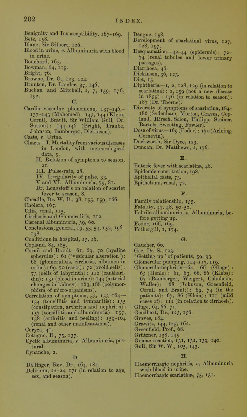 Benignity and Insusceptibility, 167-169. Betz, 158. Blane, Sir Gilbert, 126. Blood in urine, v. Albuminuria with blood in urine. Bouchard, 163. Bowman, 64, 115. Bright, 76. Browne, Dr. 0., 123, 124. Brunton, Dr. Lauder, 37, 146. Buclian and Mitchell, 2, 7, 159, 176, 192. C. Cardio - vascular phenomena, 137-146,- 137-143 (Mahomed): 143, 144 (Klein, Cornil, Brault, Sir William Gull, Dr. Sutton) : 144-146 (Bright, Traube, Johnson, Bamberger, Diclcinson). Casts, V. Urine. Charts—I. Mortality from various diseases in London, with meteorological data, 5. II. Relation of symptoms to season, 21. III. Pulse-rate, 28, IV. Irregularity of pulse, 33. V and VI. Albuminuria, 79, 81. Dr. Longstaff's on relation of scarlet fever to season, 8. Cheadle, Dr. W. B., 38, 155, 159, 166. Cholera, 167. Cilia, renal, 115. Cirrhosis and Glomerulitis, 112. Cisrenal albuminuria, 59, 60. Conclusions, general, 19, 53, 54, 152, 196- 198. Conditions in hospital, 15, 16. Copland, 84, 185, Cornil and Brault—61, 69, 70 (hyaline spherules): 61 ('vesicular alteration'): 68 (glomerulitis, cirrhosis, albumen in urine): 69, 70 (casts) : 72 (ovoidcells) : 73 (cells of labyrinth): 112 (canthari- din); 131 (blood in urine): 143 (arterial changes in kidney): 163, 188 (^polymor- phism of micro-organisms). Correlation of symptoms, 53, 153-164— 154 (tonsillitis and tympanitis) : 155 (constipation, arthritis and nephritis) : 157 (tonsillitis and albuminuria) : 157, 158 (arthritis and peeling): 159-164 (renal and other manifestations), Coryza, 41. Cotugno, D., 75, 137. Cyclic albuminuria, v. Albuminuria, pos- tural. Cynanche, 2, Dallinger, Rev. Dr., 164, 184. Delirium, 22-24, ^7^ relation to age, sez; and season). Dengue, 158. Development of scarlatinal virus, 127, 128, 197. Desquamation—42-44 (epidermis): 72- 74 (renal tubules and lower urinary passages). Diarrhoea, 46. Dickinson, 36, 123. Diet, 15. Diphtheria—i, 2, 128, 129 (in relation to scarlatina) : 2, 159 (not a new disease ill 1855) • 176 (in relation to season): 187 (Dr. Thome). Diversity of symptoms of scarlatina, 184- 186 (Sydenham, Morton, Graves, Cop- land, Hirsch, Solon, Philipp, Steiner, Bartels, Sweeting, Fowler). Dose of virus— 169 (Fodor): 170 (Arloing, Cornevin). Duckworth, Sir Dyce, 123, Duncan, Dr. Matthews, 2, 176. E. Enteric fever with scarlatina, 48. Epidemic constitution, 198, Epithelial casts, 73. Epithelium, renal, 72. F. Family relationship, 155. Fatality, 47, 48, 50-52. Febrile albuminuria, v. Albuminuria, be- fore getting up. Fodor, 166, 169. Fothergill, i, 174, G, Gaucher, 60, Gee, Dr. S., 123. * Getting up ' of patients, 59, 93. Glomerular pumping, 114-117, 119. Glomerulo-nephritis—64, 66 (Gluge) : 65 (Henle) : 61, 63, 66, 86 (Klebs) : 67 (Bamberger, Weigert,. Cohnheim, Waller): 68 (Johnson, Greenfield, Cornil and Brault) : 69, 74 (in the patients): 67, 86 (Klein): 111 (mild cases of): 112 (in relation to cirrhosis). Gluge, 64, 66, 71. Goodhart, Dr., 123, 156. Graves, 184. Grawitz, 144, 145, 162. Greenfield, Prof., 68, Griitzner, 138, 145. Guaiac reaction, 131, 132, 139, 140. Gull, Sir W. W., 105, 143. H. Haemorrhagic nephritis, v. Albuminuria with blood in urine. Haemorrhagic scarlatina, 75, 131.