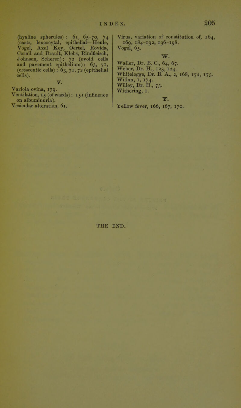 (hyaline spherules) : 6i, 65-70, 74 (casts, leucocytal, epithelial—Henle, Vogel, Axel Key, Oertel, Rovida, Coruil and Brault, Klebs, Rindfleisch, Johnson, Scherer) : 72 (ovoid cells and pavement epithelium): 63, 71, (crescentic cells): 63, 71, 72 (epithelial cells). V. Variola ovina, 179. Ventilation, 15 (of wards): 151 (influence on albuminuria). Vesicular alteration, 61. Virus, variation of constitution of, 164, 169, 184-192, 196-198. Vogel, 65. W. Waller, Dr. B. C, 64, 67. Weber, Dr. H., 123,124. Whitelegge, Dr. B, A., 2, 168, 172, 175. Willan, I, 174. Willey, Dr. H., 75. Withering, i. Y. Yellow fever, 166, 167, 170. THE END.