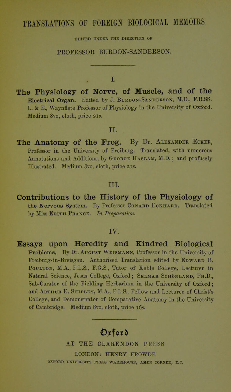 TRANSLATIONS OF FOREIGN BIOLOGICAL MEMOIRS EDITED UNDER THE DIRECTION OP PROFESSOR BURDON-SANDERSON. I. The Physiology of Nerve, of Muscle, and of the Electrical Organ. Edited by J. Burdon-Sanderson, M.D., F.R.SS. L. & E., Waynflete Professor of Physiology in the University of Oxford. Medium 8vo, cloth, price 21s. II. The Anatomy of the Frog. Bj Dr. Alexander Ecker, Professor in the University of Freiburg. Translated, with numerous Annotations and Additions, by Gteorge Ha slam, M.D. ; and profusely Illustrated. Medium 8vo, cloth, price 21s. III. Contributions to the History of the Physiology of the Nervous System. By Professor Conard Eckhard. Translated by Miss Edith Prance. In Preparation. IV. Essays upon Heredity and Kindred Biological Problems. By Dr. August Weismann, Professor in the University of Freiburg-in-Breisgau. Authorised Translation edited by Edward B. PouLTON, M.A., F.L.S., F.Gr.S., Tutor of Keble College, Lecturer in Natural Science, Jesus College, Oxford; Selmar Schonland, Ph.D., Sub-Curator of the Fielding Herbarium in the University of Oxford; and Arthur E. Shipley, MA., F.L.S., Fellow and Lecturer of Christ's College, and Demonstrator of Comparative Anatomy in the University of Cambridge. Medium 8vo, cloth, price i6s. AT THE CLARENDON PRESS LONDON: HENKY FEOWDE OXFORD UNrVER,SnrY PRESS WAREHOUSE, AMEN CORNER, E.G.