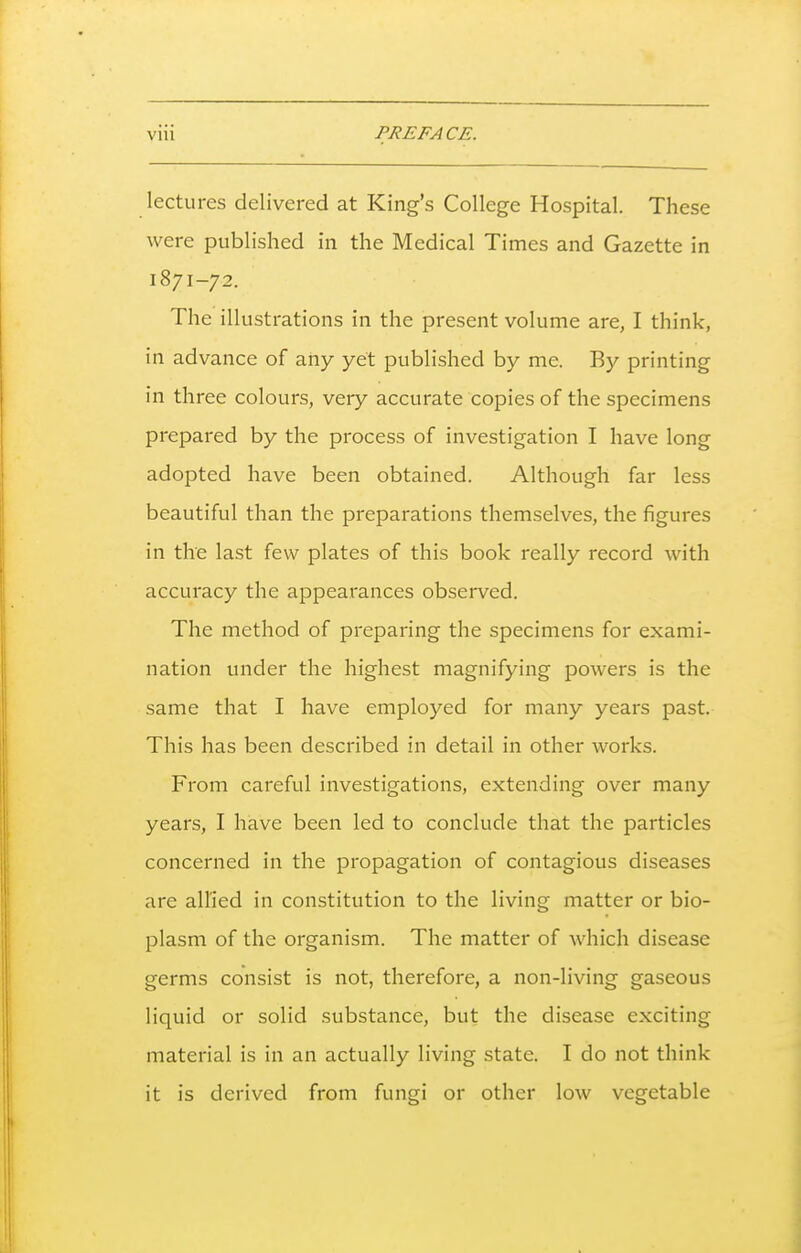 lectures delivered at King's College Hospital. These were published in the Medical Times and Gazette in 1871-72. The illustrations in the present volume are, I think, in advance of any yet published by me. By printing in three colours, very accurate copies of the specimens prepared by the process of investigation I have long adopted have been obtained. Although far less beautiful than the preparations themselves, the figures in the last few plates of this book really record with accuracy the appearances observed. The method of preparing the specimens for exami- nation under the highest magnifying powers is the same that I have employed for many years past. This has been described in detail in other works. From careful investigations, extending over many years, I have been led to conclude that the particles concerned in the propagation of contagious diseases are allied in constitution to the living matter or bio- plasm of the organism. The matter of which disease germs consist is not, therefore, a non-living gaseous liquid or solid substance, but the disease exciting material is in an actually living state. I do not think it is derived from fungi or other low vegetable