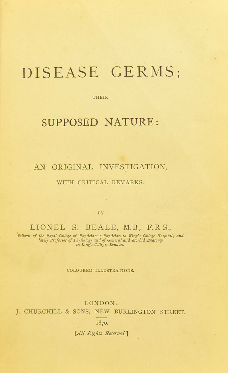 THEIR SUPPOSED NATURE: AN ORIGINAL INVESTIGATION, WITH CRITICAL REMARKS. BY LIONEL S. BEALE, M.B., F.R.S., Felloiv of the Royal College of Physiciaru; Physician to King's College Hospital; and lately Professor of Physiology and of General and Morbid Anatomy in King's College, London. COLOURED ILLUSTRATIONS. LONDON: J. CHURCHILL & SONS, NEW BURLINGTON STREET. 1870. [All Rights Reserved.']