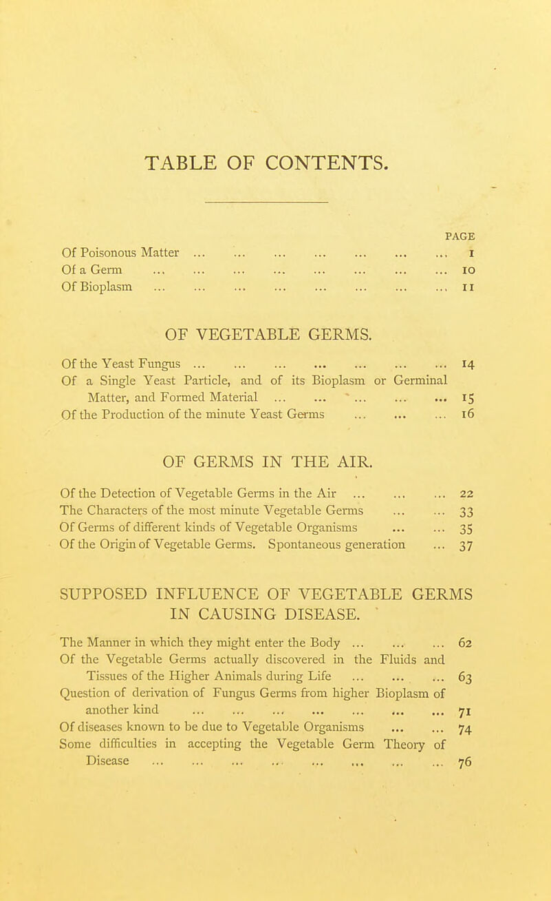 TABLE OF CONTENTS. PAGE Of Poisonous Matter i Of a Genn ... ... ... ... lo Of Bioplasm 11 OF VEGETABLE GERMS. Of the Yeast Fungus 14 Of a Single Yeast Particle, and of its Bioplasm or Germinal Matter, and Formed Material ~ ... 15 Of the Production of the minute Yeast Germs ... ... ... 16 OF GERMS IN THE AIR. Of the Detection of Vegetable Germs in the Air ... ... ... 22 The Characters of the most minute Vegetable Germs ... ... 33 Of Germs of different kinds of Vegetable Organisms ... ... 35 Of the Origin of Vegetable Germs. Spontaneous generation ... 37 SUPPOSED INFLUENCE OF VEGETABLE GERMS IN CAUSING DISEASE. The Manner in which they might enter the Body ... ... ... 62 Of the Vegetable Germs actually discovered in the Fluids and Tissues of the Higher Animals during Life ... ... ... 63 Question of derivation of Fungus Germs from higher Bioplasm of another kind ... ... 71 Of diseases known to be due to Vegetable Organisms ... ... 74 Some difficulties in accepting the Vegetable Germ Theoiy of Disease 76