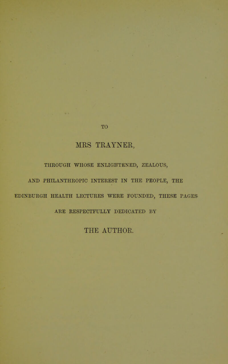 MRS TRAYNER, THROUGH WHOSE ENLIGHTENED, ZEALOUS, AND PHILANTHROPIC INTEREST IN THE PEOPLE, THE EDINBURGH HEALTH LECTURES WERE FOUNDED, THESE PAGES ARE RESPECTFULLY DEDICATED BY THE AUTHOR.