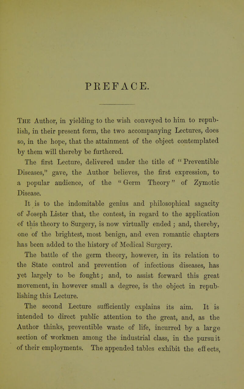 PEEFACE. The Author, in yielding to the wish conveyed to him to repub- lish, in their present form, the two accompanying Lectures, does so, in the hope, that the attainment of the object contemplated by them will thereby be furthered. The first Lecture, delivered under the title of  Preventible Diseases, gave, the Author believes, the first expression, to a popular audience, of the  Germ Theory of Zymotic Disease. It is to the indomitable genius and philosophical sagacity of Joseph Lister that, the contest, in regard to the application of this theory to Surgery, is now virtually ended ; and, thereby, one of the brightest, most benign, and even romantic chapters has been added to the history of Medical Surgery. The battle of the germ theory, however, in its relation to the State control and prevention of infectious diseases, has yet largely to be fought; and, to assist forward this great movement, in however small a degree, is the object in repub- lishing this Lecture. The second Lecture sufficiently explains its aim. It is intended to direct public attention to the great, and, as the Author thinks, preventible waste of life, incurred by a large section of workmen among the industrial class, in the pursuit of their employments. The appended tables exhibit the eff ects,