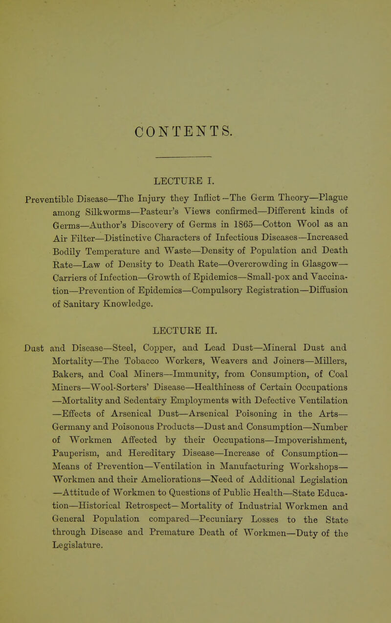 CONTENTS. LECTURE I. Preventible Disease—The Injury they Inflict -The Germ Theory—Plague among Silkworms—Pasteur's Views confirmed—Diflferent kinds of Germs—Author's Discovery of Germs in 1865—Cotton Wool as an Air Filter—Distinctive Characters of Infectious Diseases—Increased Bodily Temperature and Waste—Density of Population and Death Rate—Law of Doisity to Death Rate—Overcrowding in Glasgow— Carriers of Infection—Growth of Epidemics—Small-pox and Vaccina- tion—Prevention of Epidemics—Compulsory Registration—Diffusion of Sanitary Knowledge. LECTURE II. Dust and Disease—Steel, Copper, and Lead Dust—Mineral Dust and Mortality—The Tobacco Workers, Weavers and Joiners—Millers, Bakers, and Coal Miners—Immunity, from Consumption, of Coal Miners—Wool-Sorters' Disease—Healthiness of Certain Occupations —Mortality and Sedentary Employments with Defective Ventilation —Effects of Arsenical Dust—Arsenical Poisoning in the Arts— Germany and Poisonous Products—Dust and Consumption—Number of Workmen Affected by their Occupations—Impoverishment, Pauperism, and Hereditary Disease—Increase of Consumption— Means of Prevention—Ventilation in Manufacturing Workshops— Workmen and their Ameliorations—Need of Additional Legislation —Attitude of Workmen to Questions of Public Health—State Educa- tion—Historical Retrospect— Mortality of Industrial Workmen and General Population compared—Pecuniary Losses to the State through Disease and Premature Death of Workmen—Duty of the Legislature.