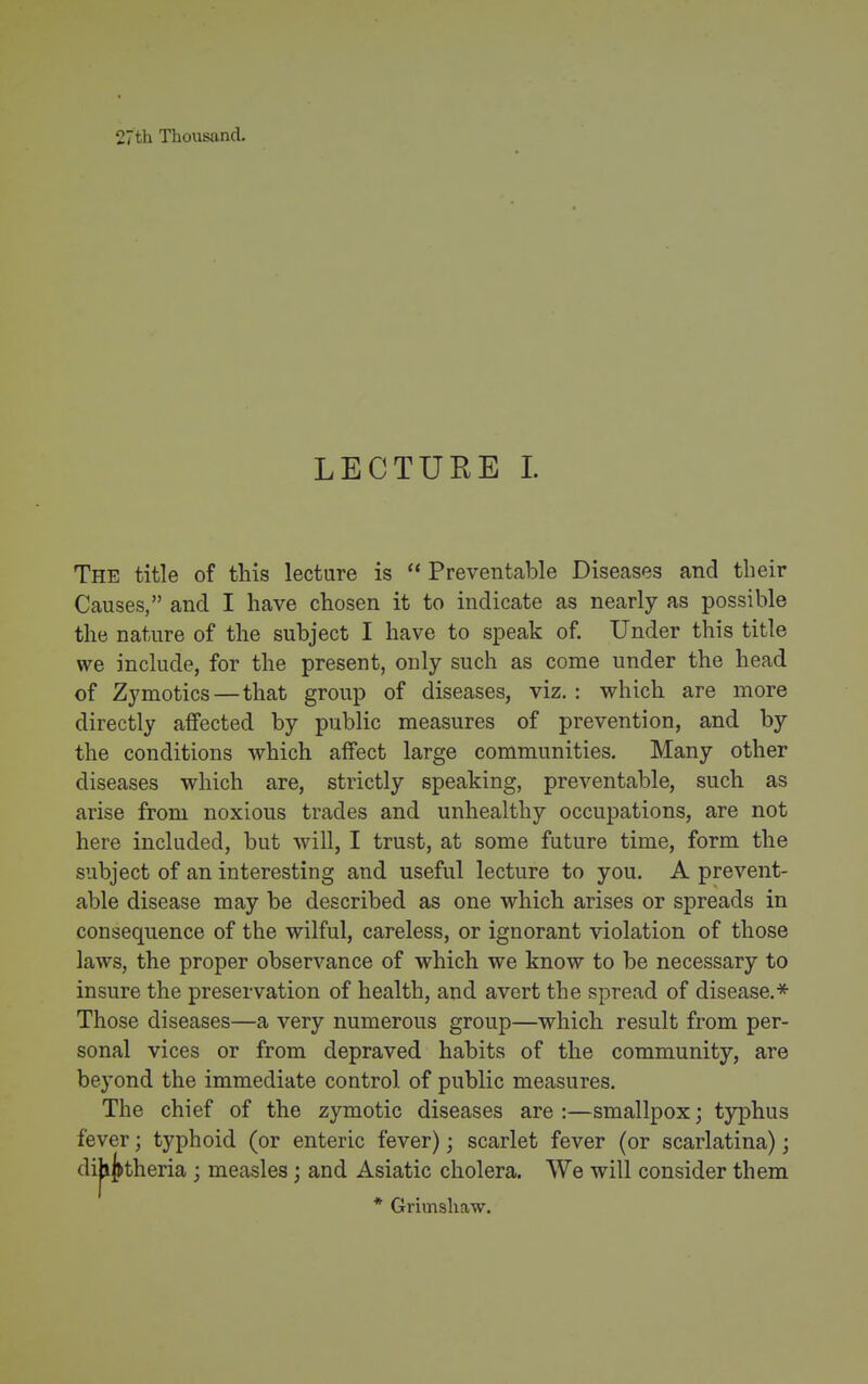 27th Thousand. LECTURE 1. The title of this lecture is  Preventable Diseases and their Causes, and I have chosen it to indicate as nearly as possible the nature of the subject I have to speak of. Under this title we include, for the present, only such as come under the head of Zymotics—that group of diseases, viz. : which are more directly affected by public measures of prevention, and by the conditions which affect large communities. Many other diseases which are, strictly speaking, preventable, such as arise from noxious trades and unhealthy occupations, are not here included, but will, I trust, at some future time, form the subject of an interesting and useful lecture to you, A prevent- able disease may be described as one which arises or spreads in consequence of the wilful, careless, or ignorant violation of those laws, the proper observance of which we know to be necessary to insure the preservation of health, and avert the spread of disease.* Those diseases—a very numerous group—which result from per- sonal vices or from depraved habits of the community, are beyond the immediate control of public measures. The chief of the zymotic diseases are :—smallpox; typhus fever; typhoid (or enteric fever); scarlet fever (or scarlatina); di|i^theria ; measles; and Asiatic cholera. We will consider them * Grimshaw.