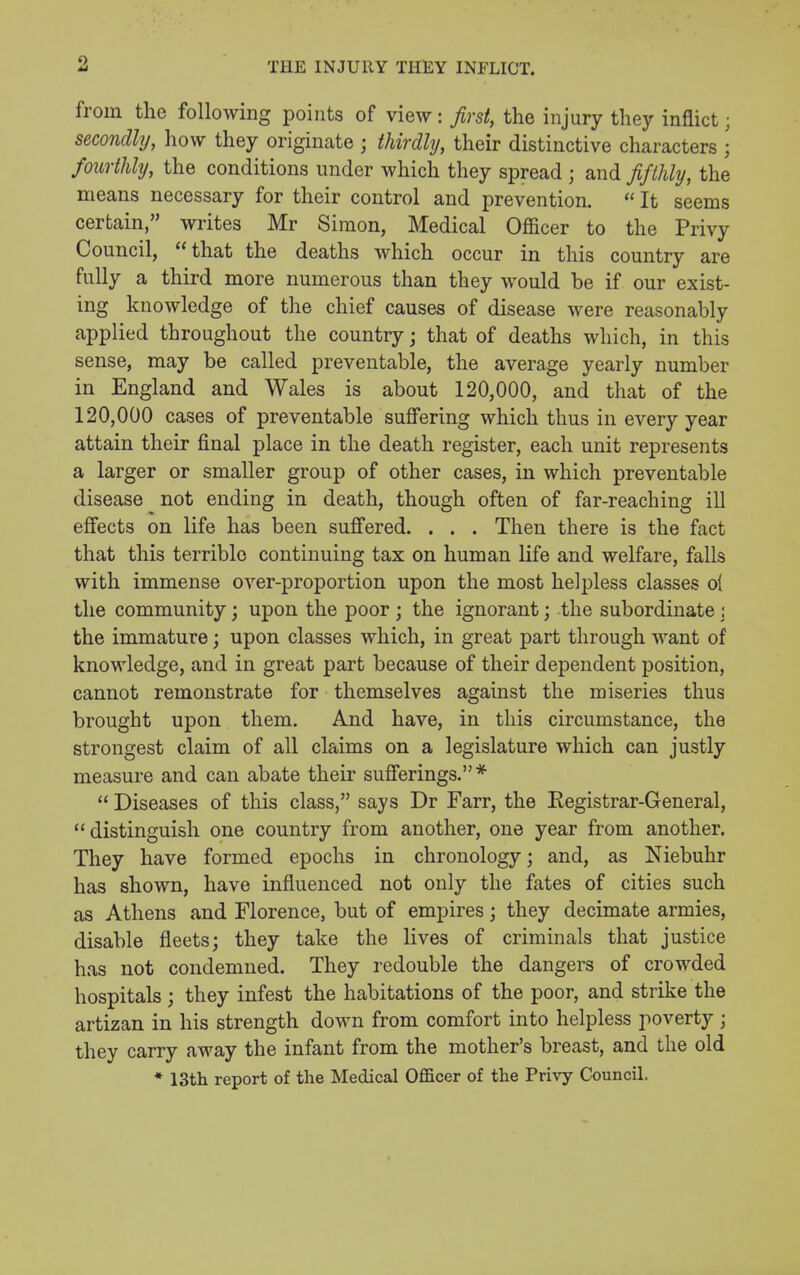 from the following points of view: first, the injury they inflict; secondly, how they originate ; thirdly, their distinctive characters ; fourthly, the conditions under which they spread ; and fifthly, the means necessary for their control and prevention.  It seems certain, writes Mr Simon, Medical Officer to the Privy Council, that the deaths which occur in this country are fully a third more numerous than they would be if our exist- ing knowledge of the chief causes of disease were reasonably applied throughout the country j that of deaths which, in this sense, may be called preventable, the average yearly number in England and Wales is about 120,000, and that of the 120,000 cases of preventable suffering which thus in every year attain their final place in the death register, each unit represents a larger or smaller group of other cases, in which preventable disease not ending in death, though often of far-reaching ill effects on life has been sufi'ered. . . . Then there is the fact that this terrible continuing tax on human life and welfare, falls with immense over-proportion upon the most helpless classes ol the community; upon the poor j the ignorant; the subordinate : the immature; upon classes which, in great part through want of knowledge, and in great part because of their dependent position, cannot remonstrate for themselves against the miseries thus brought upon them. And have, in this circumstance, the strongest claim of all claims on a legislature which can justly measure and can abate their sufierings. *  Diseases of this class, says Dr Farr, the Eegistrar-General,  distinguish one country from another, one year from another. They have formed epochs in chronology; and, as Niebuhr has shown, have influenced not only the fates of cities such as Athens and Florence, but of empires; they decimate armies, disable fleets; they take the lives of criminals that justice has not condemned. They redouble the dangers of crowded hospitals; they infest the habitations of the poor, and strike the artizan in his strength down from comfort into helpless poverty ; they carry away the infant from the mother's breast, and the old * 13th report of the Medical Officer of the Vx'vvy Council.