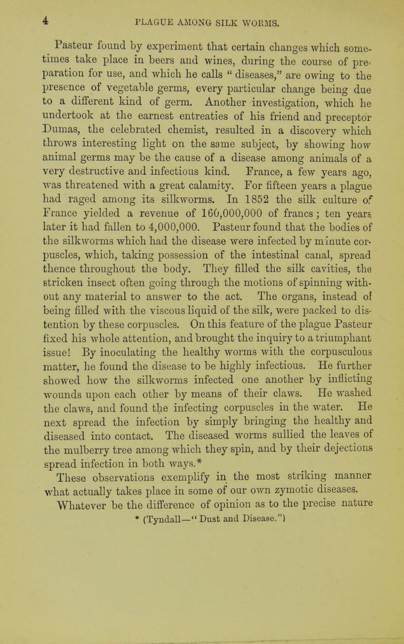 PLAGUE AMONG SILK WORMS. Pasteur fuund by experiment that certain changes which some- times take place in beers and wines, during the course of pre- paration for use, and which he calls  diseases, are owing to the presence of vegetable germs, every particular change being due to a different kind of germ. Another investigation, which he undertook at the earnest entreaties of his friend and preceptor umas, the celebrated chemist, resulted in a discovery which throws interesting light on the same subject, by showing how animal germs may be the cause of a disease among animals of a very destructive and infectious kind. France, a few years ago, was threatened with a great calamity. For fifteen years a plague had raged among its silkworms. In 1852 the silk culture of France yielded a revenue of 160,000,000 of francs; ten years later it had fallen to 4,000,000. Pasteur found that the bodies of the silkworms which had the disease were infected by minute cor- puscles, which, taking possession of the intestinal canal, spread thence throughout the body. They filled the silk cavities, the Btricken insect often going through the motions of spinning with- out any material to answer to the act. The organs, instead o! being filled with the viscous liquid of the silk, were packed to dis- tention by these corpuscles. On this feature of the plague Pasteur fixed his whole attention, and brought the inquiry to a triumphant issue! By inoculating the healthy worms with the corpusculous matter, he found the disease to be highly infectious. He further showed how the silkworms infected one another by inflicting wounds upon each other by means of their claws. He Avashed the claws, and found the infecting corpuscles in the water. He next spread the infection by simply bringing the healthy and diseased into contact. The diseased worms sullied the leaves of the mulberry tree among which they spin, and by their dejections spread infection in both ways.* These observations exemplify in the most striking manner what actually takes place in some of our own zymotic diseases. Whatever be the difference of opinion as to the precise nature * (Tyndall—Dust and Disease.)