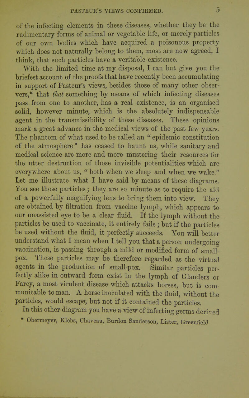 of the infecting elements in these diseases, whether they be the rudimentary forms of animal or vegetable life, or merely particles of our own bodies which have acquired a poisonous property which does not naturally belong to them, most are now agreed, I think, that such particles have a veritable existence. With the limited time at my disposal, I can but give you the briefest account of the proofs that have recently been accumulating in support of Pasteur's views, besides those of many other obser- vers,* that that something by means of which infecting diseases pass from one to another, has a real existence, is an organised solid, however minute, which is the absolutely indispensable agent in the transmissibility of these diseases. These opinions mark a great advance in the medical views of the past few years. The phantom of what used to be called an  epidemic constitution of the atmosphere has ceased to haunt us, while sanitary and medical science are more and more mustering their resources for the utter destruction of those invisible potentialities which are everywhere about us,  both when we sleep and when we wake. Let me illustrate what I have said by means of these diagrams. You see those particles; they are so minute as to require the aid of a powerfully magnifying lens to bring them into view. They are obtained by filtration from vaccine lymph, which appears to our unassisted eye to be a clear fluid. If the lymph without the particles be used to vaccinate, it entirely fails; but if the particles be used without the fluid, it perfectly succeeds. You will better understand what I mean when I tell you that a person undergoing vaccination, is passing through a mild or modified form of small- pox. These particles may be therefore regarded as the virtual agents in the production of small-pox. Similar particles per- fectly aUke in outward form exist in the lymph of Glanders or Farcy, a most virulent disease which attacks horses, but is com- municable to man. A horse inoculated with the fluid, ^^dthout the particles, would escape, but not if it contained the particles. In this other diagram you have a view of infecting germs derived * Obermeyer, iClebs, Chaveau, Burdon Sanderson, Lister, Greenfield