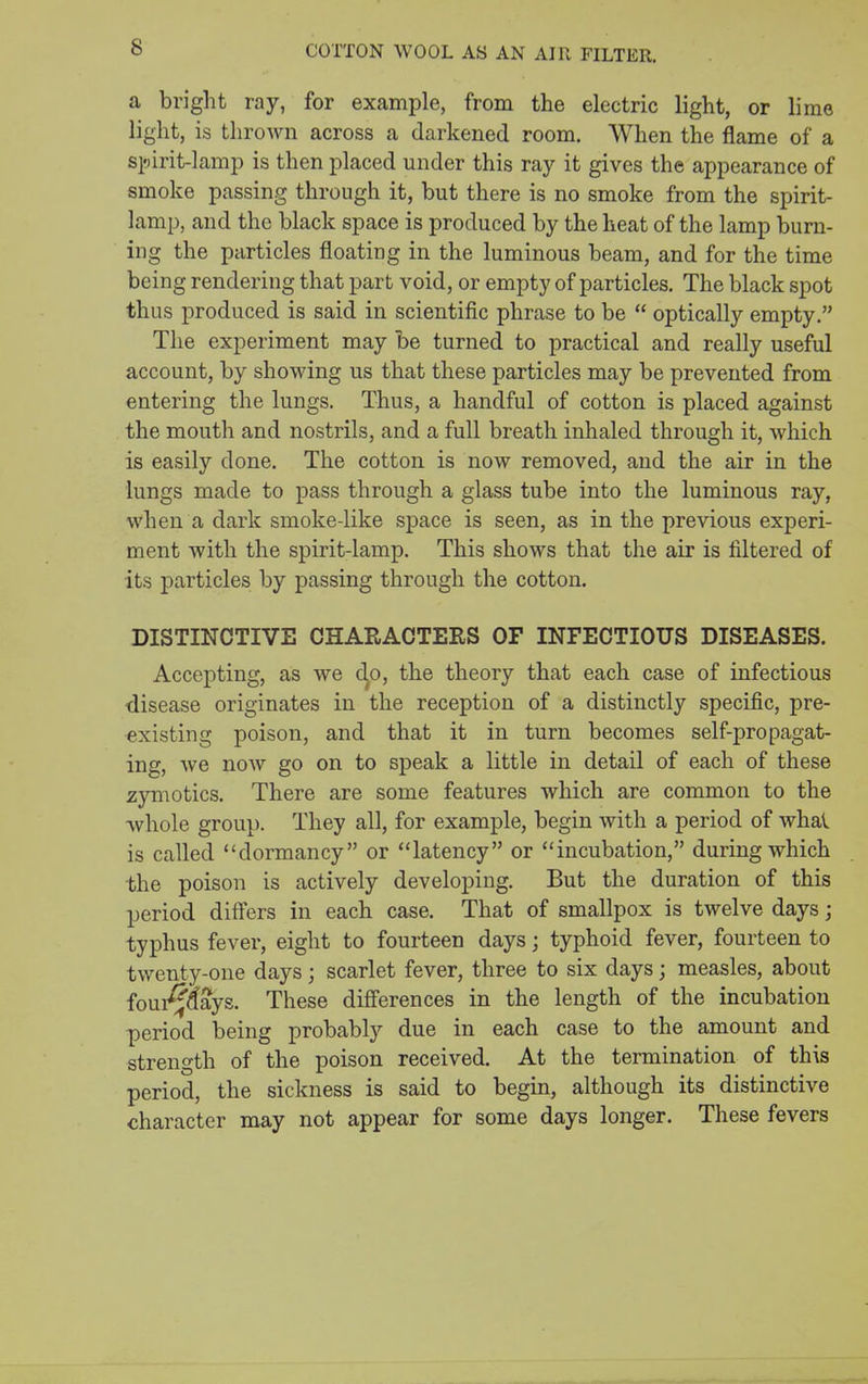 COTTON WOOL AS AN AIR FILTER. a bright ray, for example, from the electric light, or lime light, is thrown across a darkened room. When the flame of a si^irit-lamp is then placed under this ray it gives the appearance of smoke passing through it, but there is no smoke from the spirit- lamp, and the black space is produced by the heat of the lamp burn- ing the particles floating in the luminous beam, and for the time being rendering that part void, or empty of particles. The black spot thus produced is said in scientific phrase to be  optically empty. The experiment may be turned to practical and really useful account, by showing us that these particles may be prevented from entering the lungs. Thus, a handful of cotton is placed against the mouth and nostrils, and a full breath inhaled through it, which is easily done. The cotton is now removed, and the air in the lungs made to pass through a glass tube into the luminous ray, when a dark smoke-like space is seen, as in the previous experi- ment with the spirit-lamp. This shows that the air is filtered of its particles by passing through the cotton. DISTINCTIVE CHARACTERS OF INFECTIOUS DISEASES. Accepting, as we c^o, the theory that each case of infectious disease originates in the reception of a distinctly specific, pre- existing poison, and that it in turn becomes self-propagat- ing, we now go on to speak a little in detail of each of these zjrmotics. There are some features which are common to the ■whole group. They all, for example, begin with a period of whal is called dormancy or latency or incubation, during which the poison is actively developing. But the duration of this period differs in each case. That of smallpox is twelve days; typhus fever, eight to fourteen days; typhoid fever, fourteen to twenty-one days; scarlet fever, three to six days; measles, about foui^aays. These differences in the length of the incubation period being probably due in each case to the amount and strength of the poison received. At the termination of this period, the sickness is said to begin, although its distinctive character may not appear for some days longer. These fevers