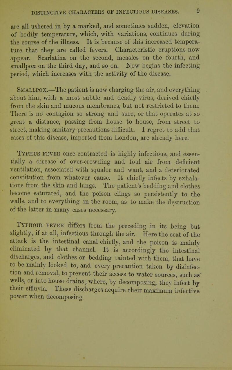 DISTINCTIVE CHARACTERS OF INFECTIOUS DISEASES. are all ushered in by a marked, and sometimes sudden, elevation of bodily temperature, which, with variations, continues during the course of the illness. It is because of this increased tempera- ture that they are called fevers. Characteristic eruptions now appear. Scarlatina on the second, measles on the fourth, and smallpox on the third day, and so on. Now begins the infecting period, which increases with the activity of the disease. Smallpox.—The patient is now charging the air, and everything about him, with a most subtle and deadly virus, derived chiefly from the skin and mucous membranes, but not restricted to them. There is no contagion so strong and sure, or that operates at so great a distance, passing from house to house, from street to street, making sanitary precautions difficult. I regret to add that cases of this disease, imported from London, are already here. Typhus fever once contracted is highly infectious, and essen- tially a disease of over-crowding and foul air from deficient ventilation, associated with squalor and want, and a deteriorated constitution from whatever cause. It chiefly infects by exhala- tions from the skin and lungs. The patient's bedding and clothes become saturated, and the poison clings so persistently to the walls, and to everything in the room, as to make the destruction of the latter in many cases necessary. Typhoid fever diff'ers from the preceding in its being but slightly, if at all, infectious through the air. Here the seat of the attack is the intestinal canal chiefly, and the poison is mainly eliminated by that channel It is accordingly the intestinal discharges, and clothes or bedding tainted with them, that have 10 be mainly looked to, and every precaution taken by disinfec- tion and removal, to prevent their access to water sources, such as^ wells, or into house drains; where, by decomposing, they infect by their effluvia. These discharges acquire their maximum infective power when decomposing.