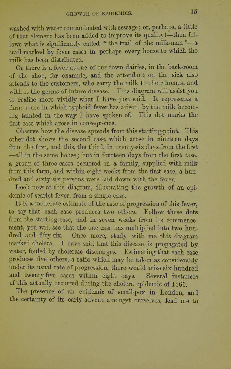 GROWTH OF EPIDEMICS. washed with water coirtaminated with sewage; or, perhaps, a little of that element has been added to improve its quality!—then fol- lows what is significantly called  the trail of the milk-man —a trail marked by fever cases in perhaps every house to which the milk has been distributed. Or there is a fever at one of our town dairies, in the back-room of the shop, for example, and the attendant on the sick also attends to the customers, who carry the milk to their homes, and with it the germs of future disease. This diagram will assist you to realise more vividly what I have just said. It represents a farm-house in which typhoid fever has arisen, by the milk becom- ing tainted in the way I have spoken of. This dot marks the first case which arose in consequence. Observe how the disease spreads from this starting-point. This other dot shows the second case, which arose in nineteen days from the first, and this, the third, in twenty-six days from the first —all in the same house j but in fourteen days from the first case, a group of three cases occurred in a family, supplied with milk from this farm, and within eight weeks from the first case, a hun- dred and sixty-six persons Avere laid down with the fever. Look now at this diagram, illustrating the growth of an epi- demic of scarlet fever, from a single case. It is a moderate estimate of the rate of progression of this fever, to say that each case produces two others. Follow these dots from the starting case, and in seven weeks from its commence- ment, you will see that the one case has multiplied into two hun- dred and fifty-six. Once more, study with me this diagram marked cholera. I have said that this disease is propagated by water, fouled by choleraic discharges. Estimating that each case produces five others, a ratio which may be taken as considerably under its usual rate of progression, there would arise six hundred and twenty-five cases within eight days. Several instances of this actually occurred during the cholera epidemic of 1866. The presence of an epidemic of small-pox in London, and the certainty of its early advent amongst ourselves, lead me to