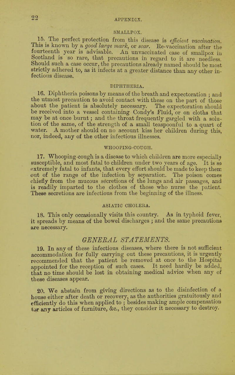 APPENDIX. SMALLPOX. 15. The perfect protection from this disease is efficient vaccination. This is known by a good large mark, or scar. Ee-vaccination after the fourteenth year is advisable. An unvacciuated case of smallpox in Scotland is so rare, that precautions in regard to it are needless. Should such a case occur, the precautions already named should be most strictly adhered to, as it infects at a greater distance than any other in- fectious disease. DIPHTHERIA. 16. Diphtheria poisons by means of the breath and expectoration ; and the utmost precaution to avoid contact with these on the part of those about the patient is absolutely necessary. The expectoration should be received into a vessel containing Candy's Fluid, or on cloths that may be at once burnt; and the throat frequently gargled with a solu- tion of the same, of the streugth of a small teaspoonful to a quart of water. A mother should on no account kiss her children during this, nor, indeed, any of the other infectious illnesses. WHOOPING-COUGH. 17. Whooping-cough is a disease to which children are more especiall^j Busceptible, and most fatal to children under two years of age. It is so nxtremely fatal to infants, that every effort should be made to keep them out of the range of the infection by separation. The poison comes chiefly from the mucous secretions of the lungs and air passages, and is readily imparted to the clothes of those who nurse the j^atient These secretions are infectious from the beginning of the illness. ASIATIC CHOLERA. 18. This only occasionally visits this country. As in typhoid fever, it spreads by means of the bowel discharges ; and the same precautions are necessary. GENERAL STATEMENTS. 19. In any of these infectious diseases, where there is not sufficient accommodation for fully carrying out these precautions, it is urgently recommended that the patient be removed at once to the Hospital appointed for the reception of such cases. It need hardly be added, that no time should be lost in obtaining medical advice when any of these diseases appear. 20. We abstain from giving dii-ections as to the disinfection of a house either after death or recovery, as the authorities gratuitously and efficiently do this when applied to ; besides making ample compensation tor tciy axticles of furniture, &c., they consider it necessary to destroy.