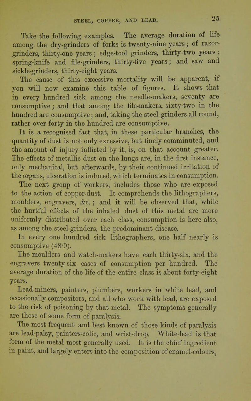 STEEL, COPPER, AND LEAD. Take the following examples. The average duration of life among the dry-grinders of forks is twenty-nine years; of razor- grinders, thirty-one years; edge-tool grinders, thirty-two years ; spring-knife and file-grinders, thirty-five years; and saw and sickle-grinders, thirty-eight years. The cause of this excessive mortality will be apparent, if you will now examine this table of figures. It shows that in every hundred sick among the needle-makers, seventy are consumptive; and that among the file-makers, sixty-two in the hundred are consumptive; and, taking the steel-grinders all round, rather over forty in the hundred are consumptive. It is a recognised fact that, in these particular branches, the quantity of dust is not only excessive, but finely comminuted, and the amount of injury inflicted by it, is, on that account greater. The efiects of metallic dust on the lungs are, in the first instance, only mechanical, but afterwards, by their continued irritation of the organs, ulceration is induced, which terminates in consumption. The next group of workers, includes those who are exposed to the action of copper-dust. It comprehends the lithographers, moulders, engravers, &c. ; and it will be observed that, while the hurtful efi*ects of the inhaled dust of this metal are more uniformly distributed over each class, consumption is here also, as among the steel-grinders, the predominant disease. In every one hundred sick lithographers, one half nearly is consumptive (48*0). The moulders and watch-makers have each thirty-six, and the engravers twenty-six cases of consumption per hundred. The average duration of the life of the entire class is about forty-eight years. Lead-miners, painters, plumbers, workers in white lead, and occasionally compositors, and all who work with lead, are exposed to the risk of poisoning by that metal. The symptoms generally are those of some form of paralysis. The most frequent and best known of those kinds of paralysis are lead-palsy, painters-colic, and wrist-drop. White-lead is that form of the metal most generally used. It is the chief ingredient in paint, and largely enters into the composition of enamel-colours,