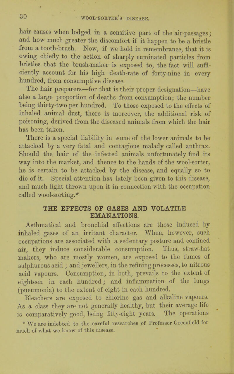 hair causes when lodged in a sensitive part of the air-passages j and how much greater the discomfort if it happen to be a bristle from a tooth-brush. Now, if we hold in remembrance, that it is owing chiefly to the action of sharply cuminated particles from bristles that the brush-maker is exposed to, the fact will suffi- ciently account for his high death-rate of forty-nine in every hundred, from consumptive disease. The hair preparers—for that is their proper designation—have also a large proportion of deaths from consumption; the number being thirty-two per hundred. To those exposed to the effects of inhaled animal dust, there is moreover, the additional risk of poisoning, derived from the diseased animals from which the hair has been taken. There is a special liability in some of the lower animals to be attacked by a very fatal and contagious malady called anthrax. Should the hair of the infected animals unfortunately find its way into the market, and thence to the hands of the wool-sorter, he is certain to be attacked by the disease, and equally so to die of it. Special attention has lately been given to this disease, and much light thrown upon it in connection with the occupation called wool-sorting.* THE EFFECTS OF GASES AND VOLATILE EMANATIONS. Asthmatical and bronchial affections are those induced by inhaled gases of an irritant character. When, however, such occupations are associated with a sedentary posture and confined air, they induce considerable consumption. Thus, straw-hat makers, who are mostly women, are exposed to the fumes of sulphurous acid ; and jewellers, in the refining processes, to nitrous acid vapours. Consumption, in both, prevails to the extent of eighteen in each hundred; and inflammation of the lungs (pneumonia) to the extent of eight in each hundred. Bleachers are exposed to chlorine gas and alkaline vapours. As a class they are not generally healthy, but their average life is comparatively good, being fifty-eight years. The operations * We are indebted to tlie careful researches of Professor Greenfield for mucli of what we know of this disease.