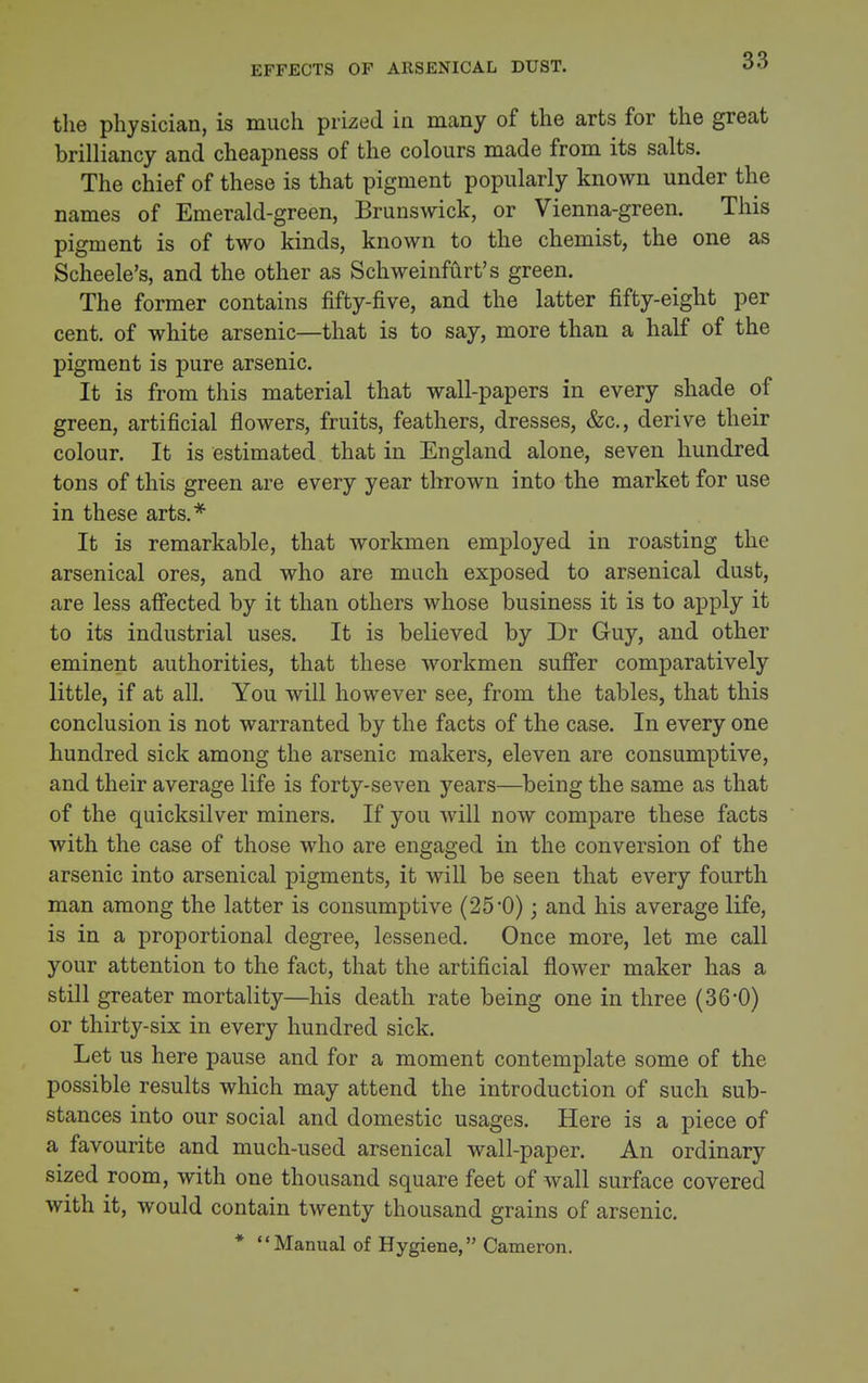EFFECTS OF ARSENICAL DUST. the physician, is much prized in many of the arts for the great brilliancy and cheapness of the colours made from its salts. The chief of these is that pigment popularly known under the names of Emerald-green, Brunswick, or Vienna-green. This pigment is of two kinds, known to the chemist, the one as Scheele's, and the other as Schweinfiirt's green. The former contains fifty-five, and the latter fifty-eight per cent, of white arsenic—that is to say, more than a half of the pigment is pure arsenic. It is from this material that wall-papers in every shade of green, artificial flowers, fruits, feathers, dresses, &c., derive their colour. It is estimated that in England alone, seven hundred tons of this green are every year thrown into the market for use in these arts.* It is remarkable, that workmen employed in roasting the arsenical ores, and who are much exposed to arsenical dust, are less affected by it than others whose business it is to apply it to its industrial uses. It is believed by Dr Guy, and other eminent authorities, that these workmen suffer comparatively little, if at all. You will however see, from the tables, that this conclusion is not warranted by the facts of the case. In every one hundred sick among the arsenic makers, eleven are consumptive, and their average life is forty-seven years—being the same as that of the quicksilver miners. If you will now compare these facts with the case of those who are engaged in the conversion of the arsenic into arsenical pigments, it will be seen that every fourth man among the latter is consumptive (25'0); and his average life, is in a proportional degree, lessened. Once more, let me call your attention to the fact, that the artificial flower maker has a still greater mortality—his death rate being one in three (36-0) or thirty-six in every hundred sick. Let us here pause and for a moment contemplate some of the possible results which may attend the introduction of such sub- stances into our social and domestic usages. Here is a piece of a favourite and much-used arsenical wall-paper. An ordinary sized room, with one thousand square feet of wall surface covered with it, would contain twenty thousand grains of arsenic. * Manual of Hygiene, Cameron.