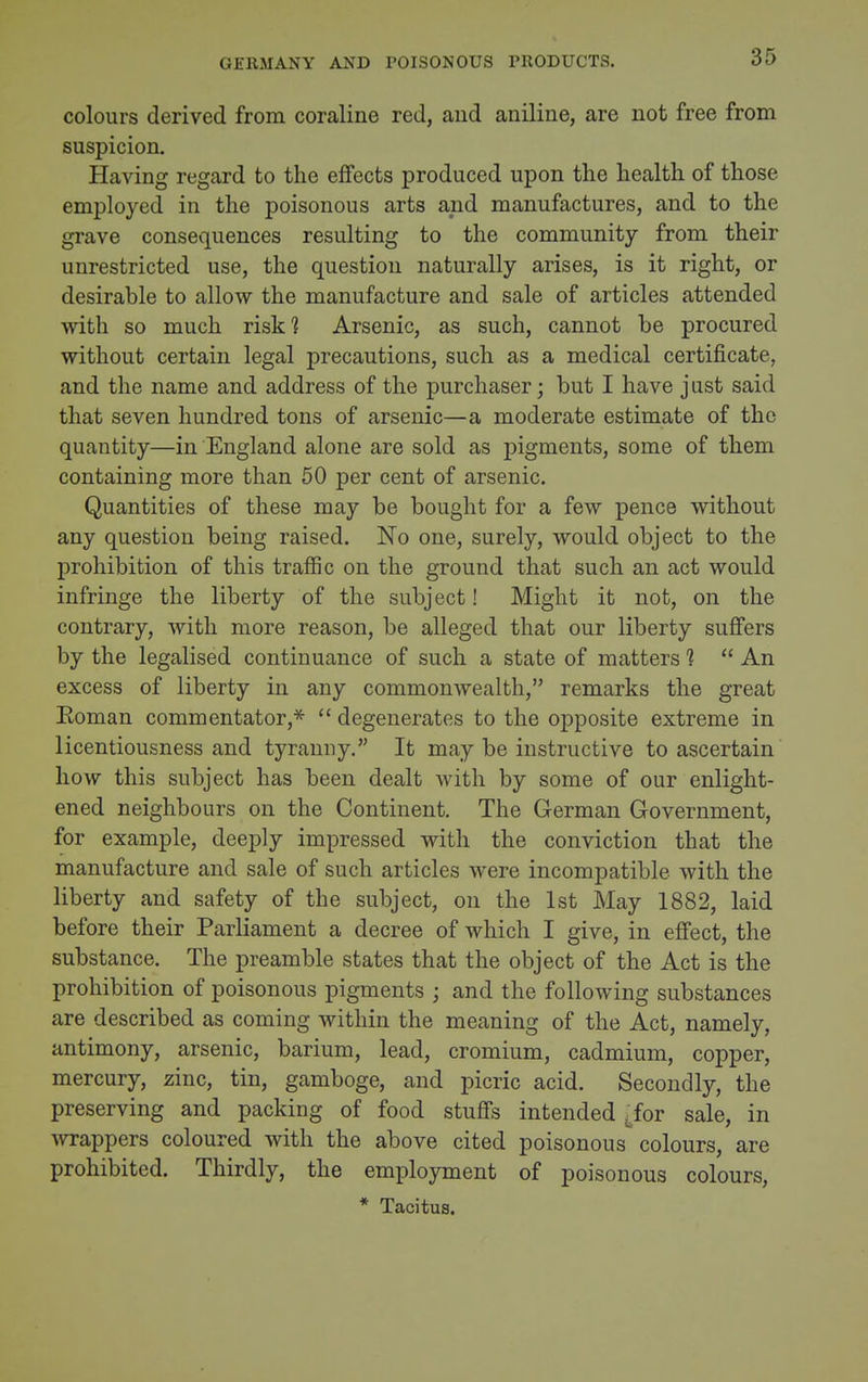 GERMANY AND POISONOUS PRODUCTS. colours derived from coraline red, aud aniline, are not free from suspicion. Having regard to the effects produced upon the health of those employed in the poisonous arts and manufactures, and to the grave consequences resulting to the community from their unrestricted use, the question naturally arises, is it right, or desirable to allow the manufacture and sale of articles attended with so much risk? Arsenic, as such, cannot be procured without certain legal precautions, such as a medical certificate, and the name and address of the purchaser; but I have just said that seven hundred tons of arsenic—a moderate estimate of the quantity—in England alone are sold as pigments, some of them containing more than 50 per cent of arsenic. Quantities of these may be bought for a few pence without any question being raised. No one, surely, would object to the prohibition of this traffic on the ground that such an act would infringe the liberty of the subject! Might it not, on the contrary, with more reason, be alleged that our liberty suffers by the legalised continuance of such a state of matters 1  An excess of liberty in any commonwealth, remarks the great Eoman commentator,*  degenerates to the opposite extreme in licentiousness and tyranny. It may be instructive to ascertain how this subject has been dealt with by some of our enlight- ened neighbours on the Continent, The German Government, for example, deeply impressed with the conviction that the manufacture and sale of such articles were incompatible with the liberty and safety of the subject, on the 1st May 1882, laid before their Parliament a decree of which I give, in effect, the substance. The preamble states that the object of the Act is the prohibition of poisonous pigments ; and the following substances are described as coming within the meaning of the Act, namely, antimony, arsenic, barium, lead, cromium, cadmium, copper, mercury, zinc, tin, gamboge, and picric acid. Secondly, the preserving and packing of food stuffs intended ^for sale, in Avrappers coloured with the above cited poisonous colours, are prohibited. Thirdly, the employment of poisonous colours, * Tacitus.