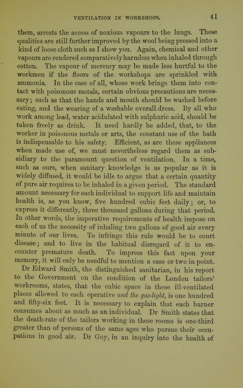 VENTILATION IN WORKSHOPS. them, arrests the access of noxious vapours to the lungs. These qualities are still further improved by the wool being pressed into a kind of loose cloth such as I show you. Again, chemical and other vapours are rendered comparatively harmless when inhaled through cotton. The vapour of mercury may be made less hurtful to the workmen if the floors of the workshops are sprinkled with ammonia. In the case of all, whose work brings them into con- tact with poisonous metals, certain obvious precautions are neces- sary ; such as that the hands and mouth should be washed before eating, and the wearing of a washable overall dress. By all who work among lead, water acidulated with sulphuric acid, should be taken freely as drink. It need hardly be added, that, to the worker in poisonous metals or arts, the constant use of the bath is indispensable to his safety. Efficient, as are these appliances when made use of, we must nevertheless regard them as sub- sidiary to the paramount question of ventilation. In a time, such as ours, when sanitary knowledge is as popular as it is widely diffused, it would be idle to argue that a certain quantity of pure air requires to be inhaled in a given period. The standard amount necessary for each individual to support life and maintain health is, as you know, five hundred cubic feet daily; or, to express it differently, three thousand gallons during that period. In other words, the imperative requirements of health impose on each of us the necessity of inhaling two gallons of good air every minute of our lives. To infringe this rule would be to court disease; and to live in the habitual disregard of it to en- counter premature death. To impress this fact upon your memory, it will only be needful to mention a case or two in point. Dr Edward Smith, the distinguished sanitarian, in his report to the Government on the condition of the London tailors' workrooms, states, that the cubic space in these ill-ventilated places allowed to each operative and the gas-light, is one hundred and fifty-six feet. It is necessary to explain that each burner consumes about as much as an individual. Dr Smith states that the death-rate of the tailors working in these rooms is one-third greater than of persons of the same ages who pursue their occu- pations in good air. Dr Guy, in an inquiry into the health of