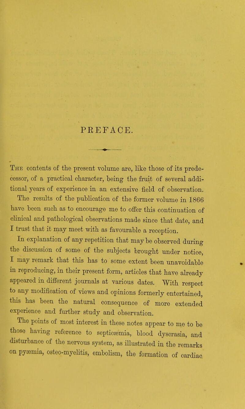 PKEFACE. The contents of tlie present volume are, like tliose of its prede- cessor, of a practical cliaracter, being the fruit of several addi- tional years of experience in an extensive field of observation. The results of the publication of the former volume in 1866 have been such as to encourage me to ofi'er this continuation of clinical and pathological observations made since that date, and I trust that it may meet with as favourable a reception. In explanation of any repetition that maybe observed during the discussion of some of the subjects brought under notice, I may remark that this has to some extent been unavoidable in reproducing, in their present form, articles that have already appeared in different journals at various dates. With respect to any modification of views and opinions formerly entertained, this has been the natural consequence of more extended experience and further study and observation. The points of most interest in these notes appear to me to be those having reference to septicaemia, blood dyscrasia, and disturbance of the nervous system, as iUustrated in the remarks on pyemia, osteo-myelitis, embolism, the formation of cardiaa