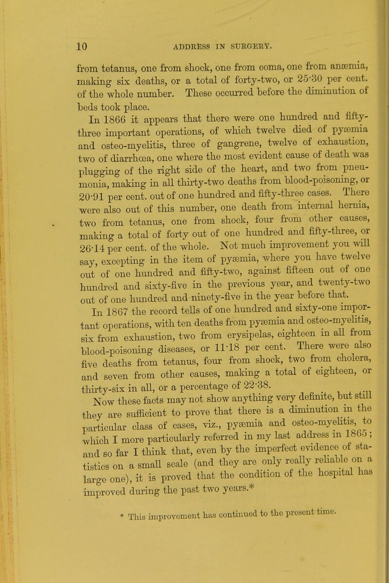 jfrom tetanus, one from shock, one from coma, one from anjemia, making six deaths, or a total of forty-two, or 25-30 per^ cent, of the whole number. These occurred before the diminution of beds took place. In 1866 it appears that there were one hundred and fifty- three important operations, of which twelve died of pyismia and osteo-myelitis, three of gangrene, twelve of exhaustion, two of diarrhoea, one where the most evident cause of death was plugging of the right side of the heart, and two from pneu- monia, making in all thirty-two deaths from blood-poisoning, or 20-91 per cent, out of one hundred and fifty-three cases. There were also out of tHs number, one death fi^om internal hernia, two from tetanus, one from shock, four from other causes, making a total of forty out of one hundi'ed and fifty-three, or 26-14 per cent, of the whole. Not much improvement you wiU say, excepting in the item of pyaemia, where you have twelve out of one hundred and fifty-two, against fifteen out of one hundred and sixty-five in the previous yeax, and twenty-two out of one hundred and ninety-five in the year before that. In 1867 the record teUs of one hundred and sixty-one impor- tant operations, with ten deaths from pysemia and osteo-myelitis, six from exhaustion, two from erysipelas, eighteen m all from blood-poisoning diseases, or 11-18 per cent. There were also five deaths from tetanus, four from shock, two from cholera, and seven from other causes, making a total of eighteen, or thirty-six in aU, or a percentage of 22-38. _ Now these facts may not show anything very definite, but stiii they are sufficient to prove that there is a diminution in the particular class of cases, viz., pyaemia and osteo-myeHtis to which I more particularly referred in my last addi-ess in 1805 ; and so far I think that, even by the imperfect evidence of sta- tistics on a smaU scale (and they axe only really rehable on a large one), it is proved that the condition of the hospital has improved during the past two years.* * This improvoment lias continued to the prosont time.