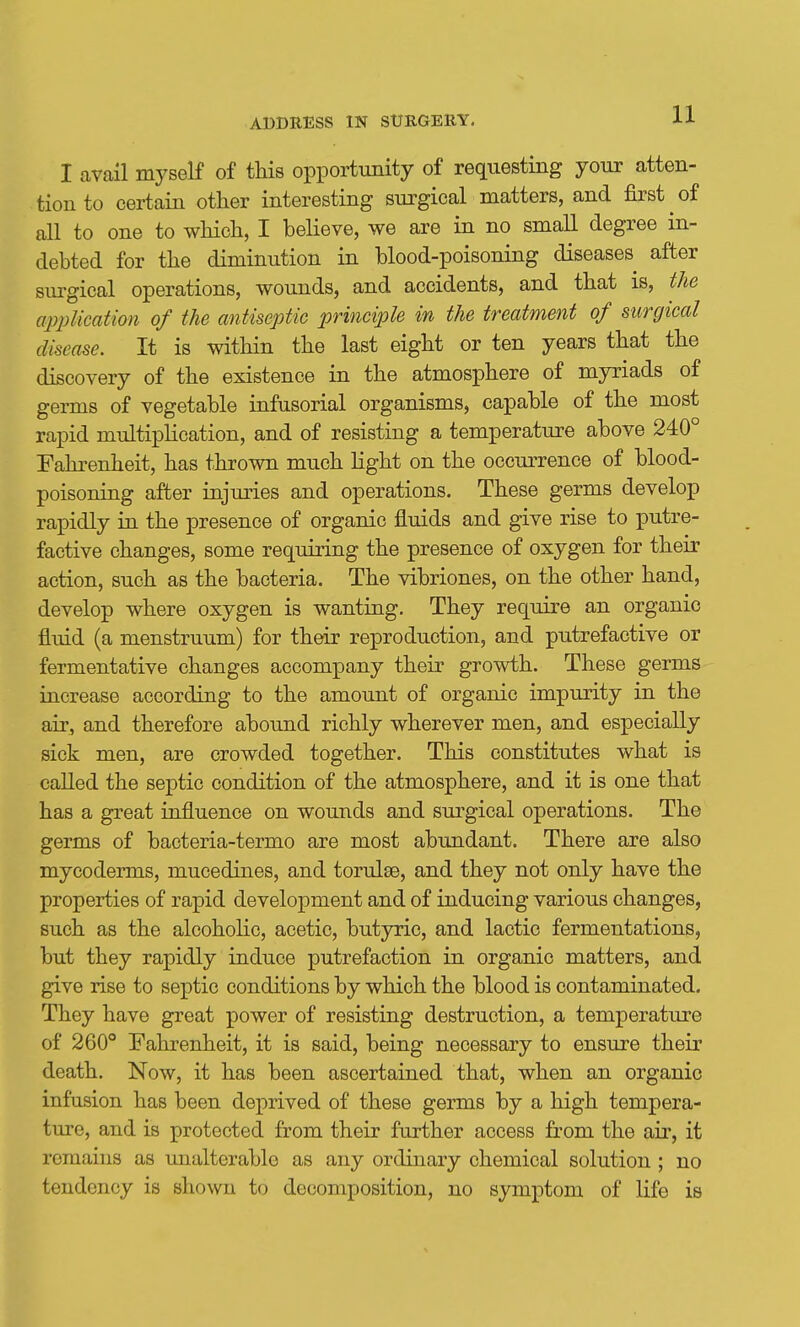 I avail myself of this opportunity of requesting your atten- tion to certain other interesting surgical matters, and first of all to one to wHcli, I believe, we are in no small degree in- debted for the diminution in blood-poisoning diseases after siu'gical operations, wounds, and accidents, and that is, the application of the antiseptic principle in the treatment of surgical disease. It is within the last eight or ten years that the discovery of the existence in the atmosphere of myriads of germs of vegetable infusorial organisms, capable of the most rapid multiplication, and of resisting a temperature above 240° Fahrenheit, has thrown much Kght on the occm-rence of blood- poisoning after injuries and operations. These germs develop rapidly in the presence of organic fluids and give rise to putre- factive changes, some requiring the presence of oxygen for their action, such as the bacteria. The vibriones, on the other hand, develop where oxygen is wanting. They require an organic fluid (a menstruum) for their reproduction, and putrefactive or fermentative changes accompany their growth. These germs increase according to the amount of organic impurity in the air, and therefore abound richly wherever men, and especially sick men, are crowded together. This constitutes what is called the septic condition of the atmosphere, and it is one that has a great influence on wounds and surgical operations. The germs of bacteria-termo are most abundant. There are also mycoderms, mucedines, and torulse, and they not only have the properties of rapid development and of inducing various changes, such as the alcoholic, acetic, butyric, and lactic fermentations, but they rapidly induce putrefaction in organic matters, and give rise to septic conditions by which the blood is contaminated. They have great power of resisting destruction, a temperature of 260° Fahrenheit, it is said, being necessary to ensure their death. Now, it has been ascertained that, when an organic infusion has been deprived of these germs by a high tempera- ture, and is protected from their further access from the air, it remains as unalterable as any ordinary chemical solution ; no tendency is shown to decomposition, no symptom of life is