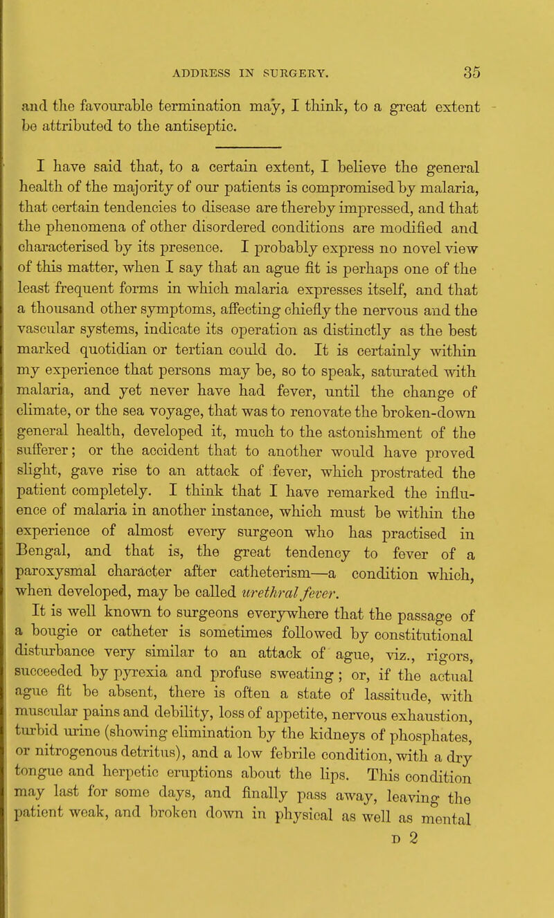 and the favourable termination may, I think, to a great extent be attributed to the antiseptic. I have said that, to a certain extent, I believe the general health of the majority of our patients is compromised by malaria, that certain tendencies to disease are thereby impressed, and that the phenomena of other disordered conditions are modified and characterised by its j)resenoe. I probably express no novel view of this matter, when I say that an ague fit is perhaps one of the least frequent forms in which malaria expresses itself, and that a thousand other symptoms, affecting chiefly the nervous and the vascular systems, indicate its operation as distinctly as the best marked quotidian or tertian could do. It is certainly within my experience that persons may be, so to speak, saturated with malaria, and yet never have had fever, until the change of climate, or the sea voyage, that was to renovate the broken-down general health, developed it, much to the astonishment of the sufferer; or the accident that to another would have proved slight, gave rise to an attack of fever, which prostrated the patient completely. I think that I have remarked the influ- ence of malaria in another instance, which must be within the experience of almost every surgeon who has practised in Bengal, and that is, the great tendency to fever of a paroxysmal character after catheterism—a condition which, when developed, may be called urethral fever. It is well known to surgeons everywhere that the passage of a bougie or catheter is sometimes followed by constitutional disturbance very similar to an attack of ague, viz., rigors, succeeded by pyrexia and profuse sweating; or, if the actual ague fit be absent, there is often a state of lassitude, with muscular pains and debility, loss of appetite, nervous exhaustion, turbid urine (showing elimination by the kidneys of phosphates, or nitrogenous detritus), and a low febrile condition, with a dry tongue and herpetic eruptions about the lips. This condition may last for some days, and finally pass away, leaving the patient weak, and broken down in physical as well as mental D 2