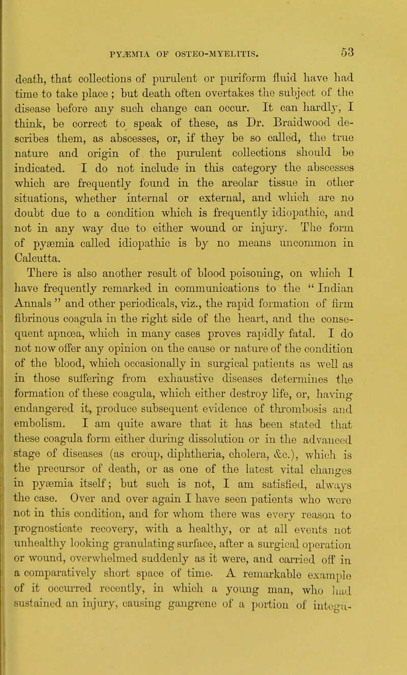 death, that collections of purulent or puriform fluid have had time to take place ; but death often overtakes the subject of the disease before any such change can occur. It can hardl}', I think, be correct to speak of these, as Dr. Braidwood de- scribes them, as abscesses, or, if they be so called, the tnie nature and origin of the purulent collections should be indicated, I do not include in this category the abscesses which are frequently found in the areolar tissue in other situations, whether internal or external, and which are no doubt due to a condition which is frequently idiopathic, and not in any way due to either wound or injuiy. The form of pyaemia called idiopathic is by no means uncommon in Calcutta. There is also another result of blood poisoning, on which 1 have frequently remarked in communications to the Indian Annals and other periodicals, viz., the rapid formation of firm fibrinous coagula in the right side of the heart, and the conse- quent apnoea, which in many cases proves rapidly fatal. I do not now offer any opinion on the cause or nature of the condition of the blood, which occasionally in surgical patients as well as in those suffering from exhaustive diseases determines the formation of these coagula, which either destroy life, or, having endangered it, produce subsequent evidence of thrombosis and embohsm. I am quite aware that it has been stated that these coagula form either dm-ing dissolution or in the advanced stage of diseases (as croup, diphtheria, cholera, &c.), which is the precursor of death, or as one of the latest vital changes in pyeemia itself; but such is not, I am satisfied, always the case. Over and over again I have seen patients who were not in this condition, and for whom there was every reason to prognosticate recovery, with a healthy, or at all events not unhealthy looking granulating sui-face, after a sm'gical operation or wound, overwhelmed suddenly as it were, and oaxried off in a comparatively short space of time. A remarkable example of it occurred recently, in which a young man, who liad sustained an injury, causing gangrene of a portion of into<'-u-